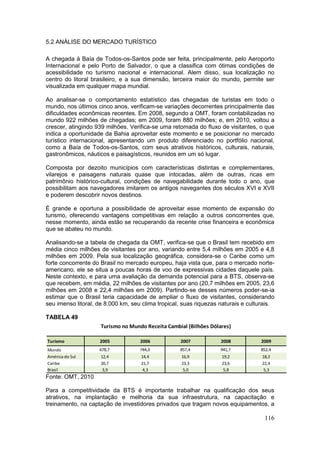 116
5.2 ANÁLISE DO MERCADO TURÍSTICO
A chegada à Baía de Todos-os-Santos pode ser feita, principalmente, pelo Aeroporto
Internacional e pelo Porto de Salvador, o que a classifica com ótimas condições de
acessibilidade no turismo nacional e internacional. Alem disso, sua localização no
centro do litoral brasileiro, e a sua dimensão, terceira maior do mundo, permite ser
visualizada em qualquer mapa mundial.
Ao analisar-se o comportamento estatístico das chegadas de turistas em todo o
mundo, nos últimos cinco anos, verificam-se variações decorrentes principalmente das
dificuldades econômicas recentes. Em 2008, segundo a OMT, foram contabilizadas no
mundo 922 milhões de chegadas; em 2009, foram 880 milhões; e, em 2010, voltou a
crescer, atingindo 939 milhões. Verifica-se uma retomada do fluxo de visitantes, o que
indica a oportunidade da Bahia aproveitar este momento e se posicionar no mercado
turístico internacional, apresentando um produto diferenciado no portfólio nacional,
como a Baía de Todos-os-Santos, com seus atrativos históricos, culturais, naturais,
gastronômicos, náuticos e paisagísticos, reunidos em um só lugar.
Composta por dezoito municípios com características distintas e complementares,
vilarejos e paisagens naturais quase que intocadas, além de outras, ricas em
patrimônio histórico-cultural, condições de navegabilidade durante todo o ano, que
possibilitam aos navegadores imitarem os antigos navegantes dos séculos XVI e XVII
e poderem descobrir novos destinos.
É grande e oportuna a possibilidade de aproveitar esse momento de expansão do
turismo, oferecendo vantagens competitivas em relação a outros concorrentes que,
nesse momento, ainda estão se recuperando da recente crise financeira e econômica
que se abateu no mundo.
Analisando-se a tabela de chegada da OMT, verifica-se que o Brasil tem recebido em
média cinco milhões de visitantes por ano, variando entre 5,4 milhões em 2005 e 4,8
milhões em 2009. Pela sua localização geográfica, considera-se o Caribe como um
forte concorrente do Brasil no mercado europeu, haja vista que, para o mercado norte-
americano, ele se situa a poucas horas de voo de expressivas cidades daquele país.
Neste contexto, e para uma avaliação da demanda potencial para a BTS, observa-se
que recebem, em média, 22 milhões de visitantes por ano (20,7 milhões em 2005, 23,6
milhões em 2008 e 22,4 milhões em 2009). Partindo-se desses números poder-se-ia
estimar que o Brasil teria capacidade de ampliar o fluxo de visitantes, considerando
seu imenso litoral, de 8.000 km, seu clima tropical, suas riquezas naturais e culturais.
TABELA 49
Fonte: OMT, 2010
Para a competitividade da BTS é importante trabalhar na qualificação dos seus
atrativos, na implantação e melhoria da sua infraestrutura, na capacitação e
treinamento, na captação de investidores privados que tragam novos equipamentos, a
Turismo 2005 2006 2007 2008 2009
Mundo 678,7 744,0 857,4 941,7 852,4
América do Sul 12,4 14,4 16,9 19,2 18,2
Caribe 20,7 21,7 23,3 23,6 22,4
Brasil 3,9 4,3 5,0 5,8 5,3
Turismo no Mundo Receita Cambial (Bilhões Dólares)
 