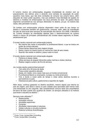 123
O turismo náutico em embarcações alugadas (modalidade de charter) vem se
popularizando nos últimos anos e atraindo uma camada da população de poder
aquisitivo mais baixo, que não teria condições de comprar seu próprio barco, além
daqueles de maior poder aquisitivo, mas que preferem mais liberdade de opções de
destinos e modelos de embarcações nos seus períodos de lazer. Os gastos desse
segmento concentram-se nos serviços oferecidos no destino, já que, na maioria das
vezes, eles pernoitam no barco.
Os turistas com embarcações próprias dispendem maior parte do seu tempo no
destino e consomem também em gastronomia, compras, lazer, além da contratação
de mão de obra local para serviços de manutenção dos barcos. Em 2008, o Ministério
do Turismo divulgou as orientações básicas para o desenvolvimento do turismo
náutico e traçou as principais características dos turistas desse segmento no Brasil,
esclarecendo que:
O turista náutico nacional com embarcação própria:
• Na maioria das vezes é empresário ou profissional liberal, o que se traduz em
poder de compra elevado.
• Possui tempo disponível para viagens longas.
• Deixa o barco no mesmo porto ou marina por mais de seis meses.
• Quando não reside no destino, possui casa no local.
O turista náutico nacional com embarcação alugada:
• Pertence à classe média.
• Utiliza serviços de aluguel oferecidos pelas marinas e clubes náuticos.
• Realiza viagens curtas e de fins de semana.
Já o turista náutico externo/internacional*:
• Tem entre 40 e 50 anos de idade.
• Possui poder aquisitivo elevado.
• Gasta, em média, cinco vezes mais que um turista convencional.
• É profissional liberal ou empresário, europeu ou norte-americano.
• Vive a bordo a maior parte do tempo e visita vários destinos durante a
permanência no país.
• Interessa-se pela cultura, gastronomia e esportes da região.
Além disso, continua gastando no destino escolhido, mesmo depois que retorna ao
país de origem, pois deixa o barco no país visitado para aproveitar pelo menos mais
uma temporada no ano seguinte. São características comuns tanto aos proprietários
de barco de lazer quanto aos usuários de charter, os serviços utilizados e os motivos
que levam à escolha do destino11
:
Serviços mais utilizados12
:
 Restaurantes;
 Animação noturna;
 Atividades esportivas;
 Compras;
 Atividades relacionadas à natureza;
 Visitas culturais e circuitos turísticos;
 Roteiros turísticos diversificados.
11
Fonte: Fonte: Acobar/Allen Consulting
12
Fonte: Acobar/Allen Consulting
 