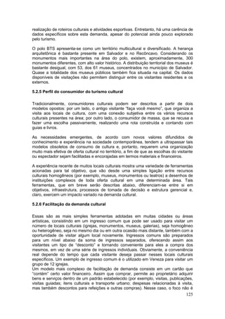 125
realização de roteiros culturais e atividades esportivas. Entretanto, há uma carência de
dados específicos sobre esta demanda, apesar do potencial ainda pouco explorado
pelo turismo.
O polo BTS apresenta-se como um território multicultural e diversificado. A herança
arquitetônica é bastante presente em Salvador e no Recôncavo. Considerando os
monumentos mais importantes na área do polo, existem, aproximadamente, 300
monumentos diferentes, com alto valor histórico. A distribuição territorial dos museus é
bastante desigual, com 53, dos 61 museus, concentrados no município de Salvador.
Quase a totalidade dos museus públicos também fica situada na capital. Os dados
disponíveis de visitações não permitem distinguir entre os visitantes residentes e os
externos.
5.2.5 Perfil do consumidor do turismo cultural
Tradicionalmente, consumidores culturais podem ser descritos a partir de dois
modelos opostos: por um lado, o antigo visitante “faça você mesmo”, que organiza a
visita aos locais de cultura, com uma conexão subjetiva entre os vários recursos
culturais presentes na área; por outro lado, o consumidor de massa, que se recusa a
fazer uma escolha passivamente, realizando uma rota construída e contando com
guias e livros.
As necessidades emergentes, de acordo com novos valores difundidos de
conhecimento e experiência na sociedade contemporânea, tendem a ultrapassar tais
modelos obsoletos de consumo de cultura e, portanto, requerem uma organização
muito mais efetiva de oferta cultural no território, a fim de que as escolhas do visitante
ou espectador sejam facilitadas e encorajadas em termos materiais e financeiros.
A experiência recente de muitos locais culturais mostra uma variedade de ferramentas
acionadas para tal objetivo, que vão desde uma simples ligação entre recursos
culturais homogêneos (por exemplo, museus, monumentos ou teatros) a desenhos de
instituições complexos de toda oferta cultural em uma determinada área. Tais
ferramentas, que em breve serão descritas abaixo, diferenciam-se entre si em
objetivos, infraestrutura, processos de tomada de decisão e estrutura gerencial e,
claro, exercem um impacto variado na demanda cultural.
5.2.6 Facilitação da demanda cultural
Essas são as mais simples ferramentas adotadas em muitas cidades ou áreas
artísticas, consistindo em um ingresso comum que pode ser usado para visitar um
número de locais culturais (igrejas, monumentos, museus, galerias), seja homogêneo
ou heterogêneo, seja no mesmo dia ou em outra ocasião mais distante, também com a
oportunidade de visitar algum local novamente. Ingressos comuns são preparados
para um nível abaixo da soma de ingressos separados, oferecendo assim aos
visitantes um tipo de “desconto” e tornando conveniente para eles a compra dos
mesmos, em vez de uma série de ingressos individuais. Obviamente, a conveniência
real depende do tempo que cada visitante deseja passar nesses locais culturais
específicos. Um exemplo de ingresso comum é o utilizado em Veneza para visitar um
grupo de 12 igrejas.
Um modelo mais complexo de facilitação de demanda consiste em um cartão que
“contém” certo valor financeiro. Assim que comprar, permite ao proprietário adquirir
bens e serviços dentro de um padrão estabelecido (por exemplo, visitas, publicações,
visitas guiadas; itens culturais e transporte urbano; despesas relacionadas à visita,
mas também descontos para refeições e outras compras). Nesse caso, o foco não é
 