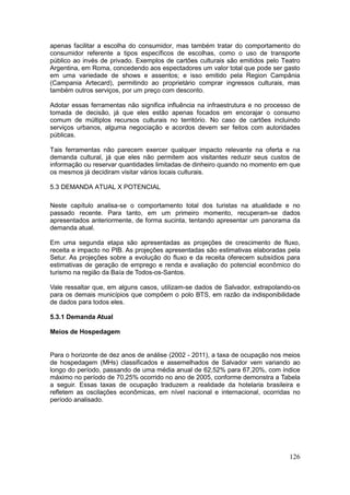 126
apenas facilitar a escolha do consumidor, mas também tratar do comportamento do
consumidor referente a tipos específicos de escolhas, como o uso de transporte
público ao invés de privado. Exemplos de cartões culturais são emitidos pelo Teatro
Argentina, em Roma, concedendo aos espectadores um valor total que pode ser gasto
em uma variedade de shows e assentos; e isso emitido pela Region Campânia
(Campania Artecard), permitindo ao proprietário comprar ingressos culturais, mas
também outros serviços, por um preço com desconto.
Adotar essas ferramentas não significa influência na infraestrutura e no processo de
tomada de decisão, já que eles estão apenas focados em encorajar o consumo
comum de múltiplos recursos culturais no território. No caso de cartões incluindo
serviços urbanos, alguma negociação e acordos devem ser feitos com autoridades
públicas.
Tais ferramentas não parecem exercer qualquer impacto relevante na oferta e na
demanda cultural, já que eles não permitem aos visitantes reduzir seus custos de
informação ou reservar quantidades limitadas de dinheiro quando no momento em que
os mesmos já decidiram visitar vários locais culturais.
5.3 DEMANDA ATUAL X POTENCIAL
Neste capítulo analisa-se o comportamento total dos turistas na atualidade e no
passado recente. Para tanto, em um primeiro momento, recuperam-se dados
apresentados anteriormente, de forma sucinta, tentando apresentar um panorama da
demanda atual.
Em uma segunda etapa são apresentadas as projeções de crescimento de fluxo,
receita e impacto no PIB. As projeções apresentadas são estimativas elaboradas pela
Setur. As projeções sobre a evolução do fluxo e da receita oferecem subsídios para
estimativas de geração de emprego e renda e avaliação do potencial econômico do
turismo na região da Baía de Todos-os-Santos.
Vale ressaltar que, em alguns casos, utilizam-se dados de Salvador, extrapolando-os
para os demais municípios que compõem o polo BTS, em razão da indisponibilidade
de dados para todos eles.
5.3.1 Demanda Atual
Meios de Hospedagem
Para o horizonte de dez anos de análise (2002 - 2011), a taxa de ocupação nos meios
de hospedagem (MHs) classificados e assemelhados de Salvador vem variando ao
longo do período, passando de uma média anual de 62,52% para 67,20%, com índice
máximo no período de 70,25% ocorrido no ano de 2005, conforme demonstra a Tabela
a seguir. Essas taxas de ocupação traduzem a realidade da hotelaria brasileira e
refletem as oscilações econômicas, em nível nacional e internacional, ocorridas no
período analisado.
 