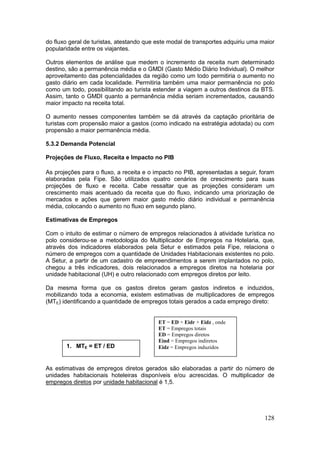 128
do fluxo geral de turistas, atestando que este modal de transportes adquiriu uma maior
popularidade entre os viajantes.
Outros elementos de análise que medem o incremento da receita num determinado
destino, são a permanência média e o GMDI (Gasto Médio Diário Individual). O melhor
aproveitamento das potencialidades da região como um todo permitiria o aumento no
gasto diário em cada localidade. Permitiria também uma maior permanência no polo
como um todo, possibilitando ao turista estender a viagem a outros destinos da BTS.
Assim, tanto o GMDI quanto a permanência média seriam incrementados, causando
maior impacto na receita total.
O aumento nesses componentes também se dá através da captação prioritária de
turistas com propensão maior a gastos (como indicado na estratégia adotada) ou com
propensão a maior permanência média.
5.3.2 Demanda Potencial
Projeções de Fluxo, Receita e Impacto no PIB
As projeções para o fluxo, a receita e o impacto no PIB, apresentadas a seguir, foram
elaboradas pela Fipe. São utilizados quatro cenários de crescimento para suas
projeções de fluxo e receita. Cabe ressaltar que as projeções consideram um
crescimento mais acentuado da receita que do fluxo, indicando uma priorização de
mercados e ações que gerem maior gasto médio diário individual e permanência
média, colocando o aumento no fluxo em segundo plano.
Estimativas de Empregos
Com o intuito de estimar o número de empregos relacionados à atividade turística no
polo considerou-se a metodologia do Multiplicador de Empregos na Hotelaria, que,
através dos indicadores elaborados pela Setur e estimados pela Fipe, relaciona o
número de empregos com a quantidade de Unidades Habitacionais existentes no polo.
A Setur, a partir de um cadastro de empreendimentos a serem implantados no polo,
chegou a três indicadores, dois relacionados a empregos diretos na hotelaria por
unidade habitacional (UH) e outro relacionado com empregos diretos por leito.
Da mesma forma que os gastos diretos geram gastos indiretos e induzidos,
mobilizando toda a economia, existem estimativas de multiplicadores de empregos
(MTE) identificando a quantidade de empregos totais gerados a cada emprego direto:
As estimativas de empregos diretos gerados são elaboradas a partir do número de
unidades habitacionais hoteleiras disponíveis e/ou acrescidas. O multiplicador de
empregos diretos por unidade habitacional é 1,5.
1. MTE = ET / ED
ET = ED + Eidr + Eidz , onde
ET = Empregos totais
ED = Empregos diretos
Eind = Empregos indiretos
Eidz = Empregos induzidos
 