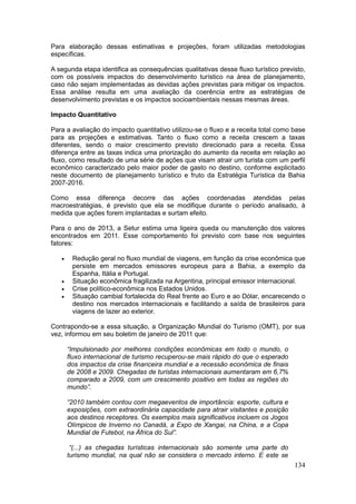 134
Para elaboração dessas estimativas e projeções, foram utilizadas metodologias
específicas.
A segunda etapa identifica as consequências qualitativas desse fluxo turístico previsto,
com os possíveis impactos do desenvolvimento turístico na área de planejamento,
caso não sejam implementadas as devidas ações previstas para mitigar os impactos.
Essa análise resulta em uma avaliação da coerência entre as estratégias de
desenvolvimento previstas e os impactos socioambientais nessas mesmas áreas.
Impacto Quantitativo
Para a avaliação do impacto quantitativo utilizou-se o fluxo e a receita total como base
para as projeções e estimativas. Tanto o fluxo como a receita crescem a taxas
diferentes, sendo o maior crescimento previsto direcionado para a receita. Essa
diferença entre as taxas indica uma priorização do aumento da receita em relação ao
fluxo, como resultado de uma série de ações que visam atrair um turista com um perfil
econômico caracterizado pelo maior poder de gasto no destino, conforme explicitado
neste documento de planejamento turístico e fruto da Estratégia Turística da Bahia
2007-2016.
Como essa diferença decorre das ações coordenadas atendidas pelas
macroestratégias, é previsto que ela se modifique durante o período analisado, à
medida que ações forem implantadas e surtam efeito.
Para o ano de 2013, a Setur estima uma ligeira queda ou manutenção dos valores
encontrados em 2011. Esse comportamento foi previsto com base nos seguintes
fatores:
 Redução geral no fluxo mundial de viagens, em função da crise econômica que
persiste em mercados emissores europeus para a Bahia, a exemplo da
Espanha, Itália e Portugal.
 Situação econômica fragilizada na Argentina, principal emissor internacional.
 Crise político-econômica nos Estados Unidos.
 Situação cambial fortalecida do Real frente ao Euro e ao Dólar, encarecendo o
destino nos mercados internacionais e facilitando a saída de brasileiros para
viagens de lazer ao exterior.
Contrapondo-se a essa situação, a Organização Mundial do Turismo (OMT), por sua
vez, informou em seu boletim de janeiro de 2011 que:
“Impulsionado por melhores condições econômicas em todo o mundo, o
fluxo internacional de turismo recuperou-se mais rápido do que o esperado
dos impactos da crise financeira mundial e a recessão econômica de finais
de 2008 e 2009. Chegadas de turistas internacionais aumentaram em 6,7%
comparado a 2009, com um crescimento positivo em todas as regiões do
mundo”.
“2010 também contou com megaeventos de importância: esporte, cultura e
exposições, com extraordinária capacidade para atrair visitantes e posição
aos destinos receptores. Os exemplos mais significativos incluem os Jogos
Olímpicos de Inverno no Canadá, a Expo de Xangai, na China, e a Copa
Mundial de Futebol, na África do Sul”.
“(...) as chegadas turísticas internacionais são somente uma parte do
turismo mundial, na qual não se considera o mercado interno. E este se
 