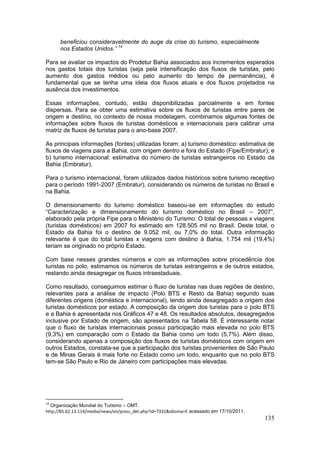 135
beneficiou consideravelmente do auge da crise do turismo, especialmente
nos Estados Unidos.” 14
Para se avaliar os impactos do Prodetur Bahia associados aos incrementos esperados
nos gastos totais dos turistas (seja pela intensificação dos fluxos de turistas, pelo
aumento dos gastos médios ou pelo aumento do tempo de permanência), é
fundamental que se tenha uma ideia dos fluxos atuais e dos fluxos projetados na
ausência dos investimentos.
Essas informações, contudo, estão disponibilizadas parcialmente e em fontes
dispersas. Para se obter uma estimativa sobre os fluxos de turistas entre pares de
origem e destino, no contexto de nossa modelagem, combinamos algumas fontes de
informações sobre fluxos de turistas domésticos e internacionais para calibrar uma
matriz de fluxos de turistas para o ano-base 2007.
As principais informações (fontes) utilizadas foram: a) turismo doméstico: estimativa de
fluxos de viagens para a Bahia, com origem dentro e fora do Estado (Fipe/Embratur); e
b) turismo internacional: estimativa do número de turistas estrangeiros no Estado da
Bahia (Embratur).
Para o turismo internacional, foram utilizados dados históricos sobre turismo receptivo
para o período 1991-2007 (Embratur), considerando os números de turistas no Brasil e
na Bahia.
O dimensionamento do turismo doméstico baseou-se em informações do estudo
“Caracterização e dimensionamento do turismo doméstico no Brasil – 2007”,
elaborado pela própria Fipe para o Ministério do Turismo. O total de pessoas x viagens
(turistas domésticos) em 2007 foi estimado em 128.505 mil no Brasil. Deste total, o
Estado da Bahia foi o destino de 9.052 mil, ou 7,0% do total. Outra informação
relevante é que do total turistas x viagens com destino à Bahia, 1.754 mil (19,4%)
teriam se originado no próprio Estado.
Com base nesses grandes números e com as informações sobre procedência dos
turistas no polo, estimamos os números de turistas estrangeiros e de outros estados,
restando ainda desagregar os fluxos intraestaduais.
Como resultado, conseguimos estimar o fluxo de turistas nas duas regiões de destino,
relevantes para a análise de impacto (Polo BTS e Resto da Bahia) segundo suas
diferentes origens (doméstica e internacional), tendo ainda desagregado a origem dos
turistas domésticos por estado. A composição da origem dos turistas para o polo BTS
e a Bahia é apresentada nos Gráficos 47 e 48. Os resultados absolutos, desagregados
inclusive por Estado de origem, são apresentados na Tabela 58. É interessante notar
que o fluxo de turistas internacionais possui participação mais elevada no polo BTS
(9,3%) em comparação com o Estado da Bahia como um todo (5,7%). Além disso,
considerando apenas a composição dos fluxos de turistas domésticos com origem em
outros Estados, constata-se que a participação dos turistas provenientes de São Paulo
e de Minas Gerais é mais forte no Estado como um todo, enquanto que no polo BTS
tem-se São Paulo e Rio de Janeiro com participações mais elevadas.
14
Organização Mundial do Turismo – OMT.
http://85.62.13.114/media/news/en/press_det.php?id=7331&idioma=E acessado em 17/10/2011.
 