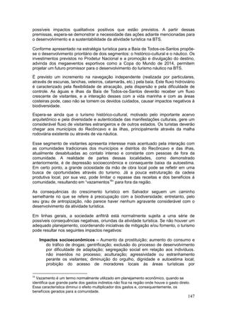 147
possíveis impactos qualitativos positivos que estão previstos. A partir dessas
premissas, espera-se demonstrar a necessidade das ações adiante mencionadas para
o desenvolvimento e a sustentabilidade da atividade turística na BTS.
Conforme apresentado na estratégia turística para a Baía de Todos-os-Santos propõe-
se o desenvolvimento prioritário de dois segmentos: o histórico-cultural e o náutico. Os
investimentos previstos no Prodetur Nacional e a promoção e divulgação do destino,
advinda dos megaeventos esportivos como a Copa do Mundo de 2014, permitem
projetar um futuro promissor para o desenvolvimento do turismo náutico na BTS.
É previsto um incremento na navegação independente (realizada por particulares,
através de escunas, lanchas, veleiros, catamarãs, etc.) pela baía. Este fluxo hidroviário
é caracterizado pela flexibilidade de atracação, pela dispersão e pela dificuldade de
controle. As águas e ilhas da Baía de Todos-os-Santos deverão receber um fluxo
crescente de visitantes, e a interação desses com a vida marinha e com as áreas
costeiras pode, caso não se tomem os devidos cuidados, causar impactos negativos à
biodiversidade.
Espera-se ainda que o turismo histórico-cultural, motivado pelo importante acervo
arquitetônico e pela diversidade e autenticidade das manifestações culturais, gere um
considerável fluxo de visitantes estrangeiros e de outros estados. Os turistas deverão
chegar aos municípios do Recôncavo e às ilhas, principalmente através da malha
rodoviária existente ou através de via náutica.
Esse segmento de visitantes apresenta interesse mais acentuado pela interação com
as comunidades tradicionais dos municípios e distritos do Recôncavo e das ilhas,
atualmente desabituadas ao contato intenso e constante com pessoas de fora da
comunidade. A realidade de partes dessas localidades, como demonstrado
anteriormente, é de depressão socioeconômica e consequente baixa da autoestima.
Em certo ponto, a grande ociosidade da mão de obra local pode se refletir em uma
busca de oportunidades através do turismo. Já a pouca estruturação da cadeia
produtiva local, por sua vez, pode limitar o repasse das receitas e dos benefícios à
comunidade, resultando em “vazamentos16
” para fora da região.
As consequências do crescimento turístico em Salvador seguem um caminho
semelhante no que se refere à preocupação com a biodiversidade; entretanto, pelo
seu grau de antropização, não parece haver nenhum agravante considerável com o
desenvolvimento da atividade turística.
Em linhas gerais, a sociedade anfitriã está normalmente sujeita a uma série de
possíveis consequências negativas, oriundas da atividade turística. Se não houver um
adequado planejamento, coordenando iniciativas de mitigação e/ou fomento, o turismo
pode resultar nos seguintes impactos negativos:
Impactos socioeconômicos – Aumento da prostituição; aumento do consumo e
do tráfico de drogas; gentrificação; exclusão do processo de desenvolvimento
por dificuldade de adaptação; segregação social em relação aos indivíduos.
não inseridos no processo; aculturação; agressividade ou estranhamento
perante os visitantes; diminuição do orgulho, dignidade e autoestima local;
proibição do acesso de moradores locais às áreas turísticas por
16
Vazamento é um termo normalmente utilizado em planejamento econômico, quando se
identifica que grande parte dos gastos indiretos não fica na região onde houve o gasto direto.
Essa característica diminui o efeito multiplicador dos gastos e, consequentemente, os
benefícios gerados para a comunidade.
 