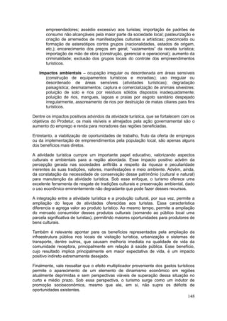 148
empreendedores; assédio excessivo aos turistas; importação de padrões de
consumo não alcançáveis pela maior parte da sociedade local; pasteurização e
criação de arremedos de manifestações culturais e artísticas; preconceito ou
formação de estereótipos contra grupos (nacionalidades, estados de origem,
etc,); encarecimento dos preços em geral; “vazamentos” da receita turística;
importação de mão de obra (construção, gerencial e operacional); aumento da
criminalidade; exclusão dos grupos locais do controle dos empreendimentos
turísticos.
Impactos ambientais – ocupação irregular ou desordenada em áreas sensíveis
(construção de equipamentos turísticos e moradias); uso irregular ou
desordenado de áreas sensíveis (atividades turísticas); degradação
paisagística; desmatamentos; captura e comercialização de animais silvestres;
poluição de solo e rios por resíduos sólidos dispostos inadequadamente;
poluição de rios, mangues, lagoas e praias por esgoto sanitário despejado
irregularmente, assoreamento de rios por destruição de matas ciliares para fins
turísticos.
Dentre os impactos positivos advindos da atividade turística, que se fortalecem com os
objetivos do Prodetur, os mais visíveis e almejados pela ação governamental são o
aumento do emprego e renda para moradores das regiões beneficiadas.
Entretanto, a viabilização de oportunidades de trabalho, fruto da oferta de empregos
ou da implementação de empreendimentos pela população local, são apenas alguns
dos benefícios mais diretos.
A atividade turística cumpre um importante papel educativo, valorizando aspectos
culturais e ambientais para a região abordada. Esse impacto positivo advém da
percepção gerada nas sociedades anfitriãs a respeito da riqueza e peculiaridade
inerentes às suas tradições, valores, manifestações e meio ambiente. Advém, ainda,
da constatação da necessidade de conservação desse patrimônio (cultural e natural)
para manutenção da atividade turística. Sob esse enfoque, o turismo oferece uma
excelente ferramenta de resgate de tradições culturais e preservação ambiental, dado
o uso econômico eminentemente não degradante que pode fazer desses recursos.
A integração entre a atividade turística e a produção cultural, por sua vez, permite a
ampliação do leque de atividades oferecidas aos turistas. Essa característica
diferencia e agrega valor ao produto turístico. Ao mesmo tempo, permite a ampliação
do mercado consumidor desses produtos culturais (somando ao público local uma
parcela significativa de turistas), permitindo maiores oportunidades para produtores de
bens culturais.
Também é relevante apontar para os benefícios representados pela ampliação da
infraestrutura pública nos locais de visitação turística, urbanização e sistemas de
transporte, dentre outros, que causam melhoria imediata na qualidade de vida da
comunidade receptora, principalmente em relação à saúde pública. Esse benefício,
cujo resultado implica principalmente em maior expectativa de vida, é um impacto
positivo indireto extremamente desejado.
Finalmente, vale ressaltar que o efeito multiplicador proveniente dos gastos turísticos
permite o aparecimento de um elemento de dinamismo econômico em regiões
atualmente deprimidas e sem perspectivas viáveis de superação dessa situação no
curto e médio prazo. Sob essa perspectiva, o turismo surge como um indutor de
promoção socioeconômica, mesmo que ele, em si, não supra os déficits de
oportunidades existentes.
 