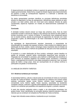 149
O desenvolvimento da atividade turística é passível de gerenciamento e controle por
órgãos governamentais. Desta forma, é papel do Estado regular esse desenvolvimento
de maneira a evitar as consequências negativas e a estimular a extensão dos
benefícios à comunidade.
Os dados apresentados permitem identificar as principais deficiências percebidas
através do diagnóstico na área de planejamento, deficiências essas relativas ao setor
privado e ao setor público, tanto em nível local como estadual. Através de ações
coordenadas, espera-se implantar um modelo de desenvolvimento sustentável no
turismo.
Conclusão
A atividade turística deverá crescer ao longo dos próximos anos, fruto da maior
propensão mundial e nacional às viagens e dos esforços dos atores do setor público e
privado envolvidos com o turismo na Bahia. O crescimento mais substancial deverá
ser na receita turística, através da priorização de segmentos de mercado com maior
propensão a gasto, da diferenciação e da maior diversidade na oferta de produtos
turísticos.
As estratégias de desenvolvimento abordam claramente a necessidade de
diversificação da ocupação dos espaços turísticos. Essa iniciativa irá colaborar para a
distribuição do fluxo, receita, renda e empregos nessa importante área do Estado da
Bahia, trazendo benefícios e melhoria da qualidade de vida para uma maior parcela da
população.
O aumento e a maior distribuição do fluxo turístico, entretanto, geram desafios na
gestão da atividade, exigindo ações coordenadas específicas para aumentar a
integração da comunidade no processo, para melhorar a distribuição dos benefícios e
para minimizar os impactos negativos nos âmbitos social, econômico e ambiental.
Assim, o planejamento do turismo é uma etapa necessária e essencial, mas, ao propor
ações de médio e longo prazo, deve ser acompanhado de um esforço contínuo e
participativo de gestão e monitoramento.
5.4 ANÁLISE DA OFERTA TURÍSTICA
5.4.1 Atrativos turísticos por município
A diversidade histórica, cultural e natural pode ser encontrada em todos os municípios
da Baía de Todos-os-Santos. Cenários constituídos por atrativos que incluem praias
exóticas, cachoeiras, igrejas, ruínas, folclore, culinária ímpar, paisagens, tudo
concentrado numa mesma região. Esses recursos, associados às excelentes
condições náuticas, traduzem a grande potencialidade de desenvolvimento do turismo
náutico num ambiente que possibilita uma experiência singular e, portanto, especial.
A partir dos estudos realizados sobre a região, e de informações levantadas nos
grupos focais, foram identificados os principais atrativos histórico-culturais e belezas
naturais que se constituem em atrações do Polo Baía de Todos-os-Santos.
A seguir são indicados esses atrativos, localizando-os por municípios:
 
