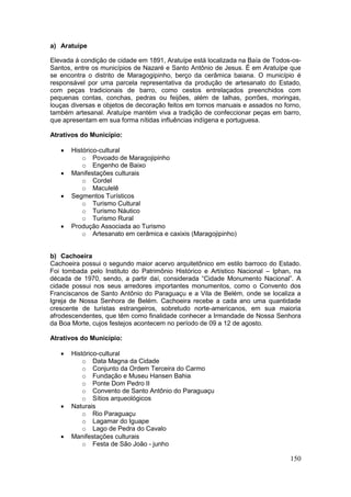 150
a) Aratuípe
Elevada à condição de cidade em 1891, Aratuípe está localizada na Baía de Todos-os-
Santos, entre os municípios de Nazaré e Santo Antônio de Jesus. É em Aratuípe que
se encontra o distrito de Maragogipinho, berço da cerâmica baiana. O município é
responsável por uma parcela representativa da produção de artesanato do Estado,
com peças tradicionais de barro, como cestos entrelaçados preenchidos com
pequenas contas, conchas, pedras ou feijões, além de talhas, porrões, moringas,
louças diversas e objetos de decoração feitos em tornos manuais e assados no forno,
também artesanal. Aratuípe mantém viva a tradição de confeccionar peças em barro,
que apresentam em sua forma nítidas influências indígena e portuguesa.
Atrativos do Município:
 Histórico-cultural
o Povoado de Maragojipinho
o Engenho de Baixo
 Manifestações culturais
o Cordel
o Maculelê
 Segmentos Turísticos
o Turismo Cultural
o Turismo Náutico
o Turismo Rural
 Produção Associada ao Turismo
o Artesanato em cerâmica e caxixis (Maragojipinho)
b) Cachoeira
Cachoeira possui o segundo maior acervo arquitetônico em estilo barroco do Estado.
Foi tombada pelo Instituto do Patrimônio Histórico e Artístico Nacional – Iphan, na
década de 1970, sendo, a partir daí, considerada “Cidade Monumento Nacional”. A
cidade possui nos seus arredores importantes monumentos, como o Convento dos
Franciscanos de Santo Antônio do Paraguaçu e a Vila de Belém, onde se localiza a
Igreja de Nossa Senhora de Belém. Cachoeira recebe a cada ano uma quantidade
crescente de turistas estrangeiros, sobretudo norte-americanos, em sua maioria
afrodescendentes, que têm como finalidade conhecer a Irmandade de Nossa Senhora
da Boa Morte, cujos festejos acontecem no período de 09 a 12 de agosto.
Atrativos do Município:
 Histórico-cultural
o Data Magna da Cidade
o Conjunto da Ordem Terceira do Carmo
o Fundação e Museu Hansen Bahia
o Ponte Dom Pedro II
o Convento de Santo Antônio do Paraguaçu
o Sítios arqueológicos
 Naturais
o Rio Paraguaçu
o Lagamar do Iguape
o Lago de Pedra do Cavalo
 Manifestações culturais
o Festa de São João - junho
 