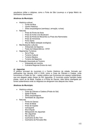 152
arquitetura militar e religiosa, como o Forte de São Lourenço e a Igreja Matriz do
Santíssimo Sacramento.
Atrativos do Município:
 Histórico-cultural
o Fonte da Bica
o Centro Histórico
o Sítios arqueológicos (sambaqui, armação, ruínas)
 Naturais
o Praia de Ponta de Areia
o Praia do Forte e do Boulevard
o Praia da Ponta do Mocambo ou Praia dos Namorados
o Praia de Amoreiras
o Porto Santo
o Ilha do Medo (estação ecológica)
 Manifestações culturais
o Artesanato de Itaparica
o Festa da Independência - 07/01
 Segmentos Turísticos
o Sol e Praia
o Turismo Cultural
o Turismo Náutico
o Turismo de Negócios
 Produção Associada ao Turismo
o Artesanato em concha
o Culinária Regional (frutos do mar)
e) Jaguaripe
O atrativo principal do município é o Centro Histórico da cidade, formado por
edificações dos séculos XVII e XVIII, como a Casa de Câmara e Cadeia, onde
funcionava a Prisão do Sal – cadeia pública que funcionava em espaço subterrâneo,
que era alagado pelas cheias do Rio Jaguaripe. O município possui também belas
praias, como as de Mutá, Cações e a Ponta do Garcez, esta última interligada por
túneis subterrâneos onde os religiosos se abrigavam dos ataques dos índios.
Atrativos do Município:
 Histórico-cultural
o Casa de Câmara e Cadeira (Prisão do Sal)
o Igreja D’Ajuda
o Sítios arqueológicos
o Santidade de Jaguaripe
 Naturais
o Ponta do Garcez
o Praia de Mutá
o Praia de Cações
o Camaçandi
o Ilha D’Ajuda
o Manguezais de Jaguaripe
o Rio Jaguaripe
o Rio da Dona
o Cachoeira do Rio Tiriri
o Cachoeira da Pancada Alta
 