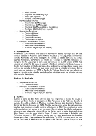 154
o Praia do Pina
o Lagamar e Baixo Paraguaçu
o Praia de Coqueiros
o Regata Aratu-Maragojipe
 Manifestações culturais
o Candomblé de Maragojipe
o Filarmônicas de Maragojipe
o Carnaval dos Mascarados de Maragojipe
o Festa de São Bartolomeu – agosto
 Segmentos Turísticos
o Turismo Cultural
o Turismo Náutico
o Turismo Étnico-afro
o Turismo Arqueológico
 Produção Associada ao Turismo
o Artesanato em cerâmica
o Máscaras carnavalescas
o Culinária Regional (frutos do mar)
h) Muniz Ferreira
A cidade de Muniz Ferreira está localizada às margens do Rio Jaguaripe e da BA-028,
entre as cidades de Nazaré e Santo Antônio de Jesus. O Rio Jaguaripe acompanha a
estrada, formando uma bela paisagem de pastos. A cidade começou na antiga
fazenda Paracoara, pertencente ao Barão de Taitinga. A fazenda, localizada às
margens do Rio Jaguaripe e com área aproximada de 2.500 tarefas (1.089 ha),
possuía um engenho de cana de açúcar e também cultivava mandioca, banana e
dendê, dentre outras atividades agrícolas. Sua sede serviu como ponto de parada para
os trens da estrada de ferro até que fosse construída a estação ferroviária. Com a
construção da estação, em 1880, o Barão de Taitinga doou terras para plantio de
lavouras no entorno da estação, surgindo daí as primeiras casas e a primeira rua, que
foi o caminho da estação.
Atrativos do Município:
 Segmentos Turísticos
o Turismo Náutico
 Produção Associada ao Turismo
o Artesanato em cerâmica
o Máscaras carnavalescas
o Culinária Regional (frutos do mar)
i) Muritiba
Subindo a serra de São Félix, através das ruas íngremes e cheias de curvas, é
possível ver bem do alto a paisagem do Rio Paraguaçu e de Pedra do Cavalo. O
caminho leva até a cidade de Muritiba, município famoso pela tradicional Festa do
Senhor do Bonfim. Fundada em 1919, Muritiba surgiu com a vinda de exploradores e
jesuítas, que atingiram a região próxima a Cachoeira e São Félix, escalando a serra,
onde construíram um templo e um convento. Os moradores da cidade participaram
ativamente das lutas pela independência da Bahia, como o Major José Antônio da
Silva Castro, avô do poeta Castro Alves. O major comandava o Batalhão dos
Periquitos, formado por 700 homens, dentre eles um rapaz valente que se descobriu
depois ser mulher: o nome dela era Maria Quitéria. Em 1859, enquanto ainda era uma
vila de Cachoeira, o local recebeu o Imperador D. Pedro II, que se hospedou ali e
 