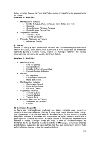 155
bebeu um copo de água da Fonte dos Padres, antiga principal fonte de abastecimento
da cidade.
Atrativos do Município:
 Manifestações culturais
o Samba (batuque, chula, corrido, de coco, de lata e de roda)
o Capoeira
o Grupo folclórico Filhos do Paraguai
o Grupo folclórico Segura-Véia
 Segmentos Turísticos
o Turismo Cultural
o Turismo Étnico-afro
 Produção Associada ao Turismo
o Artesanato diverso
j) Nazaré
Nazaré faz com que a sua produção de cerâmica seja utilizada como produto turístico
efetivo do Estado, tendo como ponto culminante a mais antiga feira de artesanato
realizada durante a Semana Santa, levando ao município visitantes das regiões
circunvizinhas, bem como da capital e de fora do Estado.
Atrativos do Município:
 Histórico-cultural
o Cine Rio Branco
o Centro Histórico
o Estação de Trem e Locomotiva
o Fazenda Senhor do Bonfim
 Naturais
o Rio Jaguaripe
o Cachoeira do Roncador
o Morro do Silêncio
 Manifestações culturais
o Capoeira de Nazaré
o Festa de São Roque
o Feira dos Caxixis
 Segmentos Turísticos
o Turismo Cultural
o Turismo Náutico
o Turismo Rural
 Produção Associada ao Turismo
o Artesanato em cerâmica
o Cestaria
k) Salinas da Margarida
A figura das “mariscadeiras”, mulheres que catam mariscos para sobreviver,
geralmente acompanhadas por crianças, é o que mais chama atenção nessa cidade,
que recebeu seu nome graças à extração de sal em terras de uma senhora chamada
Margarida. Mariscos e camarões são abundantes na região, sendo a mariscada o
prato típico da culinária de Salinas. A cidade também é famosa pelo artesanato com
conchas e búzios. Município criado em 1962, a partir do desmembramento de
territórios da ilha de Itaparica e parte da cidade de Maragojipe, o município encanta
pela beleza de suas praias de águas calmas, nas ilhas que o circundam, além de forte
potencial para a pesca e prática de esportes náuticos.
 