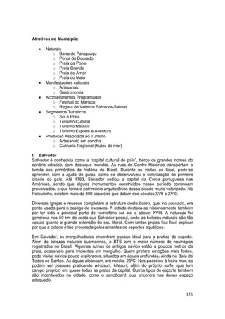 156
Atrativos do Município:
 Naturais
o Barra do Paraguaçu
o Ponta do Dourado
o Praia da Ponte
o Praia Grande
o Praia do Amor
o Praia do Maia
 Manifestações culturais
o Artesanato
o Gastronomia
 Acontecimentos Programados
o Festival do Marisco
o Regata de Veleiros Salvador-Salinas
 Segmentos Turísticos
o Sol e Praia
o Turismo Cultural
o Turismo Náutico
o Turismo Esporte e Aventura
 Produção Associada ao Turismo
o Artesanato em concha
o Culinária Regional (frutos do mar)
l) Salvador
Salvador é conhecida como a “capital cultural do país”, berço de grandes nomes do
cenário artístico, com destaque mundial. As ruas do Centro Histórico transportam o
turista aos primórdios da história do Brasil. Durante as visitas ao local, pode-se
aprender, com a ajuda de guias, como se desenvolveu a colonização da primeira
cidade do país. Até 1763, Salvador sediou a capital da Coroa portuguesa nas
Américas, sendo que alguns monumentos construídos nesse período continuam
preservados, o que torna o patrimônio arquitetônico dessa cidade muito valorizado. No
Pelourinho, existem mais de 800 casarões que datam dos séculos XVII e XVIII.
Diversas igrejas e museus completam a estrutura deste bairro, que, no passado, era
ponto usado para o castigo de escravos. A cidade destaca-se historicamente também
por ter sido o principal porto do hemisfério sul até o século XVIII. A natureza foi
generosa nos 50 km de costa que Salvador possui, onde as belezas naturais são tão
vastas quanto a grande extensão do seu litoral. Com tantas praias fica fácil explicar
por que a cidade é tão procurada pelos amantes de esportes aquáticos.
Em Salvador, os mergulhadores encontram espaço ideal para a prática do esporte.
Além de belezas naturais submarinas, a BTS tem o maior número de naufrágios
registrados no Brasil. Algumas ruínas de antigos navios estão a poucos metros da
praia, acessíveis para iniciantes em mergulho. Quem prefere emoções mais fortes,
pode visitar navios pouco explorados, situados em águas profundas, ainda na Baía de
Todos-os-Santos. As águas alcançam, em média, 26ºC. Nos passeios à beira-mar, se
podem ver pessoas praticando windsurf, kitesurf, além do próprio surfe, que tem
campo propício em quase todas as praias da capital. Outros tipos de esporte também
são incentivados na cidade, como o sandboard, que encontra nas dunas espaço
adequado.
 