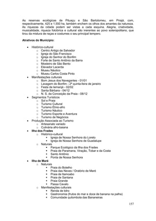 157
As reservas ecológicas de Pituaçu e São Bartolomeu, em Pirajá, com,
respectivamente, 425 e 1.550 ha, também enchem os olhos dos amantes da natureza.
As riquezas da cidade podem ser vistas a cada esquina. Alegria, criatividade,
musicalidade, riqueza folclórica e cultural são inerentes ao povo soteropolitano, que
tirou da mistura de raças e costumes o seu principal tempero.
Atrativos do Município:
 Histórico-cultural
o Centro Antigo de Salvador
o Igreja do São Francisco
o Igreja do Senhor do Bonfim
o Forte de Santo Antônio da Barra
o Mosteiro de São Bento
o Elevador Lacerda
o Museu Náutico
o Museu Carlos Costa Pinto
 Manifestações culturais
o Bom Jesus dos Navegantes - 01/01
o Lavagem do Bonfim - 2ª quinta-feira de janeiro
o Festa de Iemanjá - 02/02
o Santa Bárbara - 04/12
o N. S. da Conceição da Praia - 08/12
 Segmentos Turísticos
o Sol e Praia
o Turismo Cultural
o Turismo Étnio-afro
o Turismo Náutico
o Turismo Esporte e Aventura
o Turismo de Negócios
 Produção Associada ao Turismo
o Artesanato variado
o Culinária afro-baiana
 Ilha dos Frades
o Histórico-cultural
 Igreja de Nossa Senhora do Loreto
 Igreja de Nossa Senhora de Guadalupe
o Naturais
 Parque Ecológico da Ilha dos Frades
 Praia de Paramana, Viração, Tobar e da Costa
 Santo Antônio
 Ponta de Nossa Senhora
 Ilha de Maré
o Naturais
 Praia do Botelho
 Praia das Neves / Oratório de Maré
 Praia de Itamoabo
 Praia de Santana
 Praia Grande
 Passa Cavalo
o Manifestações culturais
 Renda de bilro
 Gastronomia (frutos do mar e doce de banana na palha)
 Comunidade quilombola das Bananeiras
 