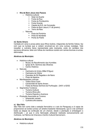 158
 Ilha de Bom Jesus dos Passos
o Histórico-cultural
 Solar do Duarte
 Fonte da Rua
 Fonte do Porrãozinho
 Fonte Grande
 Capela de N.S. da Conceição
 Festa do Bom Jesus (11 de janeiro)
 Terno de Reis
o Naturais
 Praia da Pontinha
 Praia do Nordeste
 Ponta do Padre
m) Santo Amaro
Cantada em verso e prosa pelos seus filhos ilustres, integrantes da família Veloso, faz
com que os turistas que a visitam envolvam-se em uma curiosa nostalgia. Vale
ressaltar a culinária típica representada pela maniçoba, prato do cardápio dos
escravos africanos, feita com folhas de mandioca cozida com carnes bovinas e suínas,
defumadas.
Atrativos do Município:
 Histórico-cultural
o Museu do Recolhimento dos Humildes
o Igreja de N. Senhora das Oliveiras
o Centro Histórico
 Naturais
o Cachoeira do Urubu (Mãe D’Água)
o Cachoeira da Vitória
o Cascatas de Zé Regadas e de Nana
o Praia de Itapema
 Manifestações culturais
o Teatro Dona Canô
o Candomblé de Santo Amaro
o Festa da Nossa Senhora da Purificação - 24/01 a 02/02
 Segmentos Turísticos
o Turismo Cultural
o Turismo Étnio-afro
o Turismo Esporte e Aventura
 Produção Associada ao Turismo
o Artesanato variado
o Culinária afro-baiana
n) São Félix
São Félix tem como dote a estação ferroviária e o cais do Paraguaçu e é capaz de
proporcionar ao turista curioso um atrativo bastante interessante, que é o de conhecer
todas as etapas da confecção de um charuto, desde a plantação à embalagem e
distribuição – já que é uma fabricação artesanal realizada exclusivamente por
mulheres, na Fábrica de Charutos e Centro Cultural Dannemann.
Atrativos do Município:
 Histórico-cultural
 