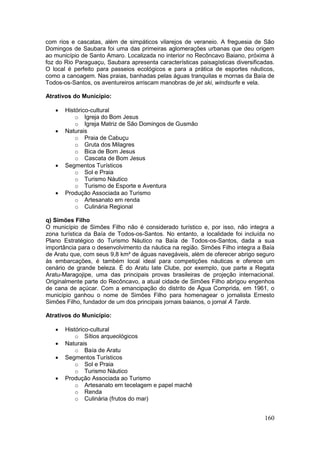 160
com rios e cascatas, além de simpáticos vilarejos de veraneio. A freguesia de São
Domingos de Saubara foi uma das primeiras aglomerações urbanas que deu origem
ao município de Santo Amaro. Localizada no interior no Recôncavo Baiano, próxima à
foz do Rio Paraguaçu, Saubara apresenta características paisagísticas diversificadas.
O local é perfeito para passeios ecológicos e para a prática de esportes náuticos,
como a canoagem. Nas praias, banhadas pelas águas tranquilas e mornas da Baía de
Todos-os-Santos, os aventureiros arriscam manobras de jet ski, windsurfe e vela.
Atrativos do Município:
 Histórico-cultural
o Igreja do Bom Jesus
o Igreja Matriz de São Domingos de Gusmão
 Naturais
o Praia de Cabuçu
o Gruta dos Milagres
o Bica de Bom Jesus
o Cascata de Bom Jesus
 Segmentos Turísticos
o Sol e Praia
o Turismo Náutico
o Turismo de Esporte e Aventura
 Produção Associada ao Turismo
o Artesanato em renda
o Culinária Regional
q) Simões Filho
O município de Simões Filho não é considerado turístico e, por isso, não integra a
zona turística da Baía de Todos-os-Santos. No entanto, a localidade foi incluída no
Plano Estratégico do Turismo Náutico na Baía de Todos-os-Santos, dada a sua
importância para o desenvolvimento da náutica na região. Simões Filho integra a Baía
de Aratu que, com seus 9,8 km² de águas navegáveis, além de oferecer abrigo seguro
às embarcações, é também local ideal para competições náuticas e oferece um
cenário de grande beleza. É do Aratu Iate Clube, por exemplo, que parte a Regata
Aratu-Maragojipe, uma das principais provas brasileiras de projeção internacional.
Originalmente parte do Recôncavo, a atual cidade de Simões Filho abrigou engenhos
de cana de açúcar. Com a emancipação do distrito de Água Comprida, em 1961, o
município ganhou o nome de Simões Filho para homenagear o jornalista Ernesto
Simões Filho, fundador de um dos principais jornais baianos, o jornal A Tarde.
Atrativos do Município:
 Histórico-cultural
o Sítios arqueológicos
 Naturais
o Baía de Aratu
 Segmentos Turísticos
o Sol e Praia
o Turismo Náutico
 Produção Associada ao Turismo
o Artesanato em tecelagem e papel machê
o Renda
o Culinária (frutos do mar)
 