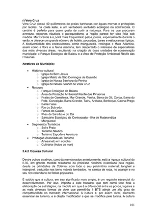 161
r) Vera Cruz
Vera Cruz possui 40 quilômetros de praias banhadas por águas mornas e protegidas
por recifes, na costa leste, e um verdadeiro santuário ecológico na contracosta. O
cenário é perfeito para quem gosta de curtir a natureza. Para os que procuram
aventura, esportes náuticos e paraquedismo, a região parece ter sido feita sob
medida. Mar Grande é o point mais frequentado pelos jovens, especialmente durante o
verão, e oferece um grande número de hotéis, pousadas, bares e restaurantes típicos.
A biodiversidade dos ecossistemas, como manguezais, restingas e Mata Atlântica,
assim como a flora e a fauna marinha, tem despertado o interesse de especialistas
das mais diversas áreas, resultando na criação de duas unidades de conservação
municipais: o Parque Ecológico de Baiacu e a Área de Proteção Ambiental Recife das
Pinaúnas.
Atrativos do Município:
 Histórico-cultural
o Igreja do Bom Jesus
o Igreja Matriz de São Domingos de Gusmão
o Igreja de Nossa Senhora da Penha
o Igreja de Nosso Senhor de Vera Cruz
 Naturais
o Parque Ecológico de Baiacu
o Área de Proteção Ambiental Recife das Pinaúnas
o Praias de Gameleira, Mar Grande, Penha, Barra do Gil, Coroa, Barra do
Pote, Conceição, Barra Grande, Tairu, Aratuba, Berlinque, Cacha-Prego
o Barra Falsa
o Rio do Sobrado
o Fontes do Calado
o Ilhas de Saraíba e do Cal
o Santuário Ecológico da Contracosta - Ilha de Matarandiba
o Manguezal
 Segmentos Turísticos
o Sol e Praia
o Turismo Náutico
o Turismo Esporte e Aventura
 Produção Associada ao Turismo
o Artesanato em concha
o Culinária (frutos do mar)
5.4.2 Riqueza Cultural
Dentre outros atrativos, como já mencionados anteriormente, está a riqueza cultural da
BTS, em grande medida resultante do processo histórico vivenciado pela região,
desde os primórdios da Colônia, com todo o seu patrimônio material, tangível e
intangível, traduzido nos bens móveis tombados, no samba de roda, no acarajé e no
seu rico calendário de festas populares.
É sabido que a cultura, em seu significado mais amplo, é um requisito essencial do
desenvolvimento. Por isso, importa a este trabalho, que tem como foco final a
elaboração de estratégias, na medida em que é o diferencial entre os povos, lugares e
as mais diversas formas de viver que permitirão à BTS atingir um alto grau de
competitividade no mercado internacional. A cultura é, por assim dizer, elemento
essencial ao turismo, e é objeto modificador e que se modifica pelo turista. A cultura
 
