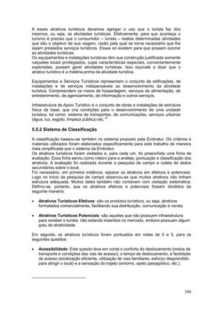 166
A esses atrativos turísticos devemos agregar o uso que o turista faz dos
mesmos, ou seja, as atividades turísticas. Efetivamente, para que aconteça o
turismo é preciso que o consumidor – turista – realize determinadas atividades
que são o objetivo de sua viagem, razão pela qual se torna necessário que lhe
sejam prestados serviços turísticos. Esses só existem para que possam ocorrer
as atividades turísticas.
Os equipamentos e instalações turísticas têm sua construção justificada somente
naqueles locais privilegiados, cujas características especiais, convenientemente
exploradas, possam gerar atividades turísticas. Isso equivale a dizer que o
atrativo turístico é a matéria-prima da atividade turística.
Equipamentos e Serviços Turísticos representam o conjunto de edificações, de
instalações e de serviços indispensáveis ao desenvolvimento da atividade
turística. Compreendem os meios de hospedagem, serviços de alimentação, de
entretenimento, de agenciamento, de informação e outros serviços.
Infraestrutura de Apoio Turístico é o conjunto de obras e instalações de estrutura
física da base, que cria condições para o desenvolvimento de uma unidade
turística, tal como: sistema de transportes, de comunicações, serviços urbanos
(água, luz, esgoto, limpeza pública) etc.19
5.5.2 Sistema de Classificação
A classificação baseou-se também no sistema proposto pela Embratur. Os critérios e
materiais utilizados foram elaborados especificamente para este trabalho de maneira
mais simplificada que o sistema da Embratur.
Os atrativos turísticos foram visitados e, para cada um, foi preenchida uma ficha de
avaliação. Essa ficha serviu como roteiro para a análise, pontuação e classificação dos
atrativos. A avaliação foi realizada durante a pesquisa de campo e coleta de dados
secundários sobre o local.
Foi necessário, em primeira instância, separar os atrativos em efetivos e potenciais.
Logo no início da pesquisa de campo observou-se que muitos atrativos não tinham
estrutura adequada. Muitos deles também não contavam com visitação sistemática.
Definiu-se, portanto, que os atrativos efetivos e potenciais fossem divididos da
seguinte maneira:
 Atrativos Turísticos Efetivos: são os produtos turísticos, ou seja, atrativos
formatados comercialmente, facilitando sua distribuição, comunicação e venda.
 Atrativos Turísticos Potenciais: são aqueles que não possuem infraestrutura
para receber o turista, não estando inseridos no mercado, embora possuam algum
grau de atratividade.
Em seguida, os atrativos turísticos foram pontuados em notas de 0 a 5, para os
seguintes quesitos:
 Acessibilidade: Este quesito leva em conta o conforto do deslocamento (meios de
transporte e condições das vias de acesso); o tempo de deslocamento; a facilidade
de acesso (sinalização eficiente, utilização de vias familiares, esforço desprendido
para atingir o local) e a sensação do trajeto (entorno, apelo paisagístico, etc.).
 