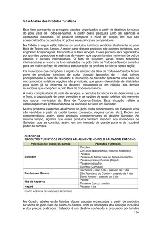 176
5.5.4 Análise dos Produtos Turísticos
Este item apresenta os principais pacotes organizados a partir de destinos turísticos
do polo Baía de Todos-os-Santos. A partir dessa pesquisa junto às agências e
operadoras nacionais, foi possível comparar o nível de preços em que são
comercializados os produtos do polo e seus principais competidores.
Na Tabela a seguir estão listados os produtos turísticos vendidos atualmente no polo
Baía de Todos-dos-Santos. A maior parte desses produtos são pacotes turísticos, que
englobam hospedagens, transporte e outros serviços. Esses pacotes são organizados
por grandes operadoras e agências de viagem que captam turistas nacionais de outros
estados e turistas internacionais. O fato de existirem várias redes hoteleiras
internacionais e resorts de luxo instalados no polo Baía de Todos-os-Santos contribui
para um maior esforço de vendas e estruturação de produtos turísticos nessa região.
Os municípios que compõem a região do entorno da Baía de Todos-os-Santos fazem
parte de produtos turísticos de curta duração (passeios de 1 dia), saindo
principalmente a partir de Salvador. O município de Salvador apresenta uma série de
microprodutos turísticos (opções não principais, que geram diversidade de atividades
para quem já se encontra no destino), destacando-se em relação aos demais
municípios que compõem o polo Baía de Todos-os-Santos.
A maior complexidade da rede de serviços e produtos turísticos locais demonstra que
o fluxo, a capacidade de gerar pernoites e as opções de gasto turístico são menores
nos outros municípios da Baía de Todos-os-Santos. Esta situação reflete a
estruturação mais profissionalizada da atividade turística em Salvador.
Muitos produtos existentes atualmente no polo estão concentrados em Salvador e/ou
são vendidos a partir da capital baiana (passeios, viagens curtas, etc.). Podem ser
compreendidos, assim, como produtos complementares do destino Salvador. Ao
mesmo tempo, significa que esses produtos também atendem aos moradores de
Salvador, que se constitui, assim, em um mercado de grande porte e de razoável
poder de compra.
QUADRO 09
PRODUTOS TURÍSTICOS VENDIDOS ATUALMENTE NO POLO SALVADOR ENTORNO
Polo Baía De Todos-os-Santos Produtos Turísticos
Salvador
Pacotes
City tours (panorâmico, noturno, histórico)
Passeio
Passeio de barco Baía de Todos-os-Santos
Passeio praias próximas (Itapuã)
Passeio mergulho
Eventos (Carnaval)
Recôncavo Baiano
Cachoeira – São Félix - passeio de 1 dia
São Francisco do Conde – passeio de 1 dia
Santo Amaro – passeio de 1 dia
Ilha de Itaparica
Pacote
Passeios (barco, cavalo)
Nazaré Passeio 1 dia
FONTE: AGÊNCIA DE VIAGENS E RECEPTIVO
No Quadro abaixo estão listados alguns pacotes organizados a partir de produtos
turísticos do polo Baía de Todos-os-Santos, com as descrições dos serviços incluídos
e dos preços praticados. Salvador é um destino conhecido e procurado por turistas
 