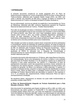 19
1 INTRODUÇÃO
O presente documento constitui-se na versão atualizada 2011 do Plano de
Desenvolvimento Integrado do Turismo Sustentável (PDITS) da Área Turística Baía de
Todos-os-Santos, elaborado pela Fundação Getúlio Vargas (FGV), em 2002, com
vistas a atender aos requisitos do BID para o ingresso da Bahia no Programa de
Desenvolvimento do Turismo no Nordeste do Brasil II (Prodetur Nordeste II).
Na sua reformulação, procurou-se atender às exigências e recomendações do Termo
de Referência, elaborado pelo BID, conforme regulamento operativo do Programa
Nacional de Desenvolvimento do Turismo - Prodetur Nacional Bahia.
Para além da atualização de dados e indicadores estatísticos e do recorte estratégico,
cuja área de abrangência limita-se aos municípios que compõem a zona turística Baía
de Todos-os-Santos, este Plano tem como base estratégica planos, pesquisas e
estudos sobre turismo e afins, que contêm avaliações diagnósticas, estratégias e
planos de ação realizados na Baía de Todos-os-Santos, nos últimos anos,
confirmando a disposição do Governo do Estado da Bahia em eleger a Baía de Todos-
os-Santos como uma área prioritária para novos investimentos.
Vale ressaltar que todos os estudos e planos foram construídos de forma participativa
e compartilhada, através da realização de audiências públicas, em todas as etapas do
processo. Para ajustá-lo às novas políticas de sustentabilidade e a matriz de avaliação
do BID, foi elaborado pela Fundação Instituto de Pesquisas Econômicas – Fipe o
Estudo de Impactos Socioeconômicos do Prodetur Nacional Bahia. Esta versão
atualizada do PDITS foi reforçada com a Pesquisa de Caracterização e
Dimensionamento do Turismo Receptivo na Bahia – 2011 (divulgada em março /2012),
também elaborada pela Fipe.
O presente documento está estruturado em 10 tópicos, além deste Resumo Executivo.
Na contextualização, faz-se uma retrospectiva do turismo na Bahia e uma avaliação
das duas fases do Prodetur Nordeste I e II. Na sequência, expõem-se os objetivos do
Programa e suas metas operacionais. No capítulo 4, o diagnóstico na área de
planejamento é abordado a partir das perspectivas econômica, social, ambiental e de
infraestrutura. No capítulo seguinte, o enfoque é no diagnóstico da área turística, com
a análise da demanda, da oferta e da demanda e oferta potenciais. O capítulo 6 é
dedicado à validação da área, enquanto no tópico seguinte são identificados os pontos
fracos e fortes, dentro da Matriz Swot. A estratégia turística da Bahia, bem como a
estratégia do Prodetur Nacional Bahia são abordadas no capítulo 8. Nos capítulos 9,
10 e 11, os enfoques são, respectivamente, Análise Institucional, Plano de Ação e
Acompanhamento e Avaliação.
Na sequência abaixo, descrevemos os estudos nos quais estão fundamentadas as
propostas contidas neste PDITS:
a) Plano de Desenvolvimento Integrado do Turismo Sustentável para o Polo
Salvador e Entorno - PDITS
Este documento foi apresentado pelo Estado da Bahia ao MTur e BID, em 2002, para
financiamento das ações contidas no Prodetur/NE II. Foi elaborado pela equipe da
Fundação Getúlio Vargas (FGV) que, com base nas exigências e recomendações do
Termo de Referência, produzido pelo BID, propôs a sua estruturação em sete grandes
tópicos: Avaliação do Prodetur/NE I; Diagnóstico da área de planejamento; Matriz
 