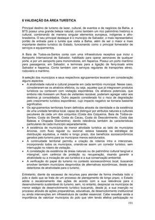 191
6 VALIDAÇÃO DA ÁREA TURÍSTICA
Principal destino de turismo de lazer, cultural, de eventos e de negócios da Bahia, a
BTS possui uma grande beleza natural, como também um rico patrimônio histórico e
cultural, combinando de maneira singular elementos europeus, indígenas e afro-
brasileiros. O seu principal destaque é o município de Salvador, o mais representativo
portão de entrada para o turista que visita a Bahia, além de ser o maior e mais
importante destino turístico do Estado, funcionando como o principal fornecedor de
serviços e equipamentos.
A Baía de Todos-os-Santos conta com uma infraestrutura receptiva que inclui o
Aeroporto Internacional de Salvador, habilitado para operar aeronaves de qualquer
porte, e por um aeroporto para monomotores, em Itaparica. Possui um porto marítimo
para passageiros, em Salvador, e terminais para a ligação de ferry-boats entre
Salvador e Itaparica. Conta também com serviços regulares de transportes aéreo,
rodoviário e marítimo.
A seleção dos municípios e seus respectivos agrupamentos levaram em consideração
alguns aspectos:
 A atratividade natural e cultural presente em cada território municipal. Nesse caso,
consideraram-se os atrativos efetivos, ou seja, aqueles que já integravam produtos
turísticos ou contavam com visitação espontânea. Os atrativos potenciais, que
embora não tivessem um fluxo de visitantes razoável, poderiam agregar valor aos
destinos já consolidados. Outro aspecto considerado foi o risco de degradação
pelo crescimento turístico espontâneo, cujo impacto negativo se tornaria bastante
significativo.
 Os agrupamentos territoriais foram definidos através da identidade e da existência
de uma unidade temática local, capaz de distinguir por atributos naturais e culturais
peculiares de cada um dos conjuntos (Costa dos Coqueiros, Baía de Todos-os-
Santos, Costa do Dendê, Costa do Cacau, Costa do Descobrimento, Costa das
Baleias e Chapada Diamantina), dando relevância também às características
particulares de cada município separadamente.
 A existência de municípios de menor atividade turística ao lado de municípios
âncoras, com fluxo regular ou sazonal, estava baseada na estratégia de
distribuição equitativa, a médio e longo prazo, dos benefícios socioeconômicos
gerados pelo turismo para os municípios menos estruturados.
 A continuidade territorial permitiu a criação de roteiros intra e interzonais,
incorporando todos os municípios, criando-se assim um corredor turístico, sem
interrupção no roteiro de visitação.
 A constatação da existência de áreas naturais ou de patrimônio cultural tangível e
intangível, com carência de proteção ou recuperação, visando garantir a
atratividade ou a iniciação de uso turístico e a sua conservação ambiental.
 A verificação do papel do turismo no contexto socioeconômico local, buscando
envolver também municípios desprovidos de alternativas econômicas, desde que
detentores de atratividade para o turismo.
Entretanto, diante da escassez de recursos para atender de forma imediata todo o
polo e dado que se trata de um processo de planejamento de longo prazo, o Estado
adota o escalonamento das ações de acordo com a sua relevância para o
desenvolvimento sustentável do turismo, sem, no entanto, desprezar os municípios de
menor estágio de desenvolvimento turístico buscando, desde já, a sua inserção no
processo através de ações preparatórias, educativas, de desenvolvimento institucional
ou ainda intervenções em infraestrutura de caráter essencial. Cabe ressaltar ainda a
importância de valorizar municípios do polo que vêm tendo efetiva participação no
 