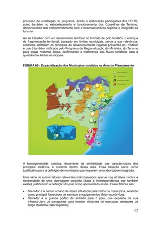 192
processo de construção do programa, desde a elaboração participativa dos PDITS,
como também no estabelecimento e funcionamento dos Conselhos de Turismo,
demonstrando real comprometimento com o desenvolvimento regional e integrado do
turismo.
Ao se trabalhar com um determinado território no formato de polo turístico, o enfoque
da fragmentação territorial, baseado em limites municipais, perde a sua relevância,
conforme enfatizam os princípios de desenvolvimento regional presentes no Prodetur
e que é também ratificado pelo Programa de Regionalização do Ministério do Turismo
para essas mesmas áreas, confirmando a indiferença dos fluxos turísticos para a
questão dos limites municipais.
FIGURA 06 - Espacialização dos Municípios contidos na Área de Planejamento
A homogeneidade turística, decorrente da similaridade das características dos
principais atrativos, é evidente dentro dessa área. Essa situação serve como
justificativa para a definição de municípios que requerem uma abordagem integrada.
Uma série de outros fatores relevantes (não baseados apenas nos atrativos) indica a
necessidade de uma abordagem conjunta (dada a interdependência que também
existe), justificando a definição do polo como apresentado acima. Esses fatores são:
 Salvador é o centro urbano de maior influência para todos os municípios, servindo
como principal fornecedor de serviços e equipamentos (fator econômico);
 Salvador é o grande portão de entrada para o polo, que depende de sua
infraestrutura de transportes para receber visitantes de mercados emissores de
longa distância (fator logístico);
 
