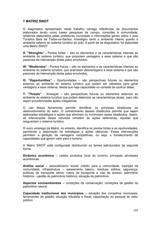 195
7 MATRIZ SWOT
O diagnóstico apresentado neste trabalho carrega referências de documentos
elaborados tendo como bases pesquisas de campo, consultas à comunidade,
relatórios elaborados pelas prefeituras municipais e informações gerais sobre o polo
Turístico Baía de Todos-os-Santos. Investigou tanto o ambiente interno quanto o
ambiente externo ao sistema turístico do polo. A partir de tal diagnóstico, foi elaborada
uma Matriz SWOT:
S: “Strenghts” - Pontos fortes – são os elementos e as características internas ao
ambiente do sistema turístico, que propiciam vantagens a esse sistema e que são
passíveis de intervenção direta pelos envolvidos;
W: “Weakeness” - Pontos fracos – são os elementos e as características internas ao
ambiente do sistema turístico, que acarretam desvantagens a esse sistema e que são
passíveis de intervenção direta pelos envolvidos;
O: “Opportunitties” - Oportunidades – são perspectivas futuras ou elementos
externos ao ambiente do sistema turístico que podem ser utilizados para gerar
vantagens a esse sistema, desde que haja capacidade ou vontade de usufruir deles;
T: “Threats” - Ameaças – são perspectivas futuras ou elementos externos ao
ambiente do sistema turístico que podem deteriorar as características atuais, caso não
sejam providenciadas ações mitigatórias.
O uso dessa ferramenta permite identificar os principais obstáculos ao
desenvolvimento do setor. O conhecimento desses obstáculos permite que sejam
elaboradas estratégias e ações que eliminem ou minimizem esses obstáculos. Assim,
as intervenções dessa natureza remetem às ações defensivas, aquelas que
resguardam o sistema turístico.
O outro emprego da Matriz, no entanto, identifica os pontos fortes e as oportunidades,
permitindo a elaboração de estratégias e ações ofensivas. Essas intervenções
permitem a geração de vantagens competitivas, ou seja, o fortalecimento de
capacidades que gerem valor para o turismo.
A Matriz SWOT está configurada distribuindo os temas estruturados da seguinte
forma:
Dinâmica econômica – cadeia produtiva local do turismo; principais atividades
econômicas.
Análise social – associativismo social; crédito para a comunidade; inserção da
comunidade; infraestrutura – saneamento básico, resíduos sólidos; segurança;
políticas de transporte aéreo; meios de transporte e vias de acesso; patrimônio
histórico – gestão do patrimônio histórico; situação do patrimônio.
Aspectos socioambientais – condições de conservação; condições de gestão do
patrimônio natural.
Capacidade institucional dos municípios – situação dos conselhos municipais;
ferramentas de gestão; situação tributária e fiscal; capacitação do pessoal do setor
público.
 