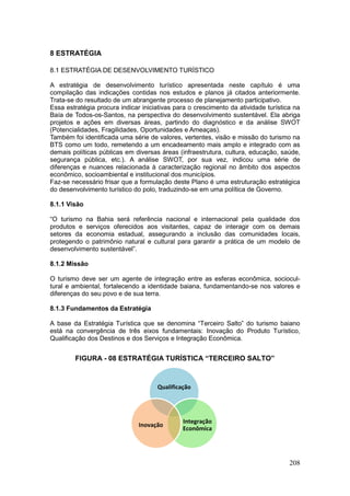 208
8 ESTRATÉGIA
8.1 ESTRATÉGIA DE DESENVOLVIMENTO TURÍSTICO
A estratégia de desenvolvimento turístico apresentada neste capítulo é uma
compilação das indicações contidas nos estudos e planos já citados anteriormente.
Trata-se do resultado de um abrangente processo de planejamento participativo.
Essa estratégia procura indicar iniciativas para o crescimento da atividade turística na
Baía de Todos-os-Santos, na perspectiva do desenvolvimento sustentável. Ela abriga
projetos e ações em diversas áreas, partindo do diagnóstico e da análise SWOT
(Potencialidades, Fragilidades, Oportunidades e Ameaças).
Também foi identificada uma série de valores, vertentes, visão e missão do turismo na
BTS como um todo, remetendo a um encadeamento mais amplo e integrado com as
demais políticas públicas em diversas áreas (infraestrutura, cultura, educação, saúde,
segurança pública, etc.). A análise SWOT, por sua vez, indicou uma série de
diferenças e nuances relacionada à caracterização regional no âmbito dos aspectos
econômico, socioambiental e institucional dos municípios.
Faz-se necessário frisar que a formulação deste Plano é uma estruturação estratégica
do desenvolvimento turístico do polo, traduzindo-se em uma política de Governo.
8.1.1 Visão
“O turismo na Bahia será referência nacional e internacional pela qualidade dos
produtos e serviços oferecidos aos visitantes, capaz de interagir com os demais
setores da economia estadual, assegurando a inclusão das comunidades locais,
protegendo o patrimônio natural e cultural para garantir a prática de um modelo de
desenvolvimento sustentável”.
8.1.2 Missão
O turismo deve ser um agente de integração entre as esferas econômica, sociocul-
tural e ambiental, fortalecendo a identidade baiana, fundamentando-se nos valores e
diferenças do seu povo e de sua terra.
8.1.3 Fundamentos da Estratégia
A base da Estratégia Turística que se denomina “Terceiro Salto” do turismo baiano
está na convergência de três eixos fundamentais: Inovação do Produto Turístico,
Qualificação dos Destinos e dos Serviços e Integração Econômica.
FIGURA - 08 ESTRATÉGIA TURÍSTICA “TERCEIRO SALTO”
Qualificação
Integração
Econômica
Inovação
 