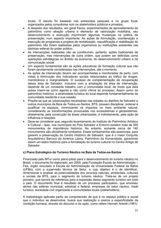 21
locais. O estudo foi baseado nas entrevistas pessoais e no grupo focal,
organizados pelos consultores com os stakeholders públicos e privados;
 A despeito dos resultados, em geral fracos, experimentados de aproveitamento do
patrimônio como atração urbana e elemento de valorização mobiliária, seu
desenvolvimento e execução imprimiram algumas mudanças na prática de
preservação, num aspecto importante. As ações de formulação, coordenação e
execução de programas e projetos de revitalização, requalificação e reabilitação do
patrimônio não foram realizadas pelos organismos ou instituições existentes nas
distintas esferas do poder público.
 As intervenções realizadas não se constituíram, portanto, ações tradicionais de
preservação, mas intervenções de outra ordem, que podem ser definidas como
operações estratégicas no âmbito da economia, do desenvolvimento urbano e da
comunicação social.
 Um aspecto fundamental são as ações educativas de formação cultural que não
foram devidamente consideradas nas intervenções, até o momento.
 As ações de intervenção devem ser acompanhadas e monitoradas de perto, com
vistas à diminuição dos indicadores sociais relacionados ao tráfico de drogas,
mendicância e marginalidade. O sucesso da complementação da recuperação
dessa área de Salvador, inclusive com a ampliação da área de intervenção,
depende de um constante trabalho com a comunidade local, de modo que esta
possa inserir-se como agente e não como vítima do processo. Assim como do
patrimônio histórico, a atratividade turística do local depende fundamentalmente da
comunidade residente e sua coesão.
 Propõe-se que as urbanizações necessárias nas cidades ou distritos de Salvador e
outros municípios da Baía de Todos-os-Santos, BTS, possam disciplinar, ordenar e
qualificar os espaços, minimizando os impactos no meio ambiente natural,
considerando as transformações provocadas nos ecossistemas e geossistemas,
diretamente, pela construção de áreas urbanizadas, e indiretamente, pela ação de
influência e relações.
 Deve-se considerar que, segundo levantamento do Instituto do Patrimônio Artístico
e Cultural – Ipac, nos municípios do Polo Salvador e Entorno existem mais de 350
monumentos de importância histórica. No entanto, somente cerca de 140
monumentos são oficialmente tombados. Esses tombamentos são essenciais, para
garantir a preservação do Centro Histórico de Salvador, que é o maior Conjunto
Arquitetônico Barroco da América Latina, Patrimônio da Humanidade, garantindo
assim um lastro histórico para a formatação do turismo cultural no Centro Antigo de
Salvador.
c) Plano Estratégico do Turismo Náutico na Baía de Todos-os-Santos
Financiado pelo MTur como plano-piloto para o desenvolvimento do turismo náutico no
Brasil, o documento foi elaborado, em 2009, pela Fundação Escola de Administração –
Fea, órgão vinculado à Escola de Administração da Universidade Federal da Bahia
(UFBa), com a supervisão técnica da Setur, e cujo objetivo é o de identificar,
dimensionar e analisar as potencialidades dos recursos naturais, ambientais, culturais
e sociais da BTS, para o segmento do turismo náutico. Trata-se de um projeto
pioneiro, que servirá de referência para a expansão desse segmento turístico em todo
o país. O documento final é resultado de um processo participativo, que envolveu
atores das esferas municipal, estadual e federal, empresas do setor náutico, trade
turístico, sociedade civil organizada e comunidades locais (stakeholders).
A metodologia aplicada partiu da compreensão de que é no espaço público e social
que o indivíduo se desenvolve, busca sua realização e exerce a especificidade da
condição humana, através do discurso e da ação, como refere Hannah Arendt (1981).
 