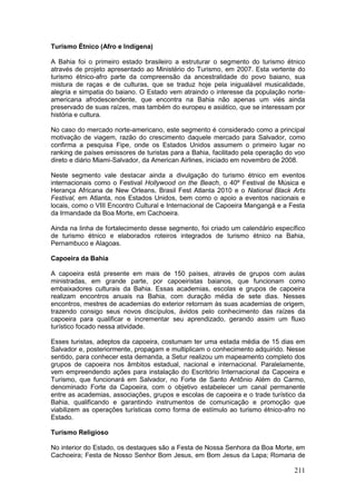 211
Turismo Étnico (Afro e Indígena)
A Bahia foi o primeiro estado brasileiro a estruturar o segmento do turismo étnico
através de projeto apresentado ao Ministério do Turismo, em 2007. Esta vertente do
turismo étnico-afro parte da compreensão da ancestralidade do povo baiano, sua
mistura de raças e de culturas, que se traduz hoje pela inigualável musicalidade,
alegria e simpatia do baiano. O Estado vem atraindo o interesse da população norte-
americana afrodescendente, que encontra na Bahia não apenas um viés ainda
preservado de suas raízes, mas também do europeu e asiático, que se interessam por
história e cultura.
No caso do mercado norte-americano, este segmento é considerado como a principal
motivação de viagem, razão do crescimento daquele mercado para Salvador, como
confirma a pesquisa Fipe, onde os Estados Unidos assumem o primeiro lugar no
ranking de países emissores de turistas para a Bahia, facilitado pela operação do voo
direto e diário Miami-Salvador, da American Airlines, iniciado em novembro de 2008.
Neste segmento vale destacar ainda a divulgação do turismo étnico em eventos
internacionais como o Festival Hollywood on the Beach, o 40º Festival de Música e
Herança Africana de New Orleans, Brasil Fest Atlanta 2010 e o National Black Arts
Festival, em Atlanta, nos Estados Unidos, bem como o apoio a eventos nacionais e
locais, como o VIII Encontro Cultural e Internacional de Capoeira Mangangá e a Festa
da Irmandade da Boa Morte, em Cachoeira.
Ainda na linha de fortalecimento desse segmento, foi criado um calendário específico
de turismo étnico e elaborados roteiros integrados de turismo étnico na Bahia,
Pernambuco e Alagoas.
Capoeira da Bahia
A capoeira está presente em mais de 150 países, através de grupos com aulas
ministradas, em grande parte, por capoeiristas baianos, que funcionam como
embaixadores culturais da Bahia. Essas academias, escolas e grupos de capoeira
realizam encontros anuais na Bahia, com duração média de sete dias. Nesses
encontros, mestres de academias do exterior retornam às suas academias de origem,
trazendo consigo seus novos discípulos, ávidos pelo conhecimento das raízes da
capoeira para qualificar e incrementar seu aprendizado, gerando assim um fluxo
turístico focado nessa atividade.
Esses turistas, adeptos da capoeira, costumam ter uma estada média de 15 dias em
Salvador e, posteriormente, propagam e multiplicam o conhecimento adquirido. Nesse
sentido, para conhecer esta demanda, a Setur realizou um mapeamento completo dos
grupos de capoeira nos âmbitos estadual, nacional e internacional. Paralelamente,
vem empreendendo ações para instalação do Escritório Internacional da Capoeira e
Turismo, que funcionará em Salvador, no Forte de Santo Antônio Além do Carmo,
denominado Forte da Capoeira, com o objetivo estabelecer um canal permanente
entre as academias, associações, grupos e escolas de capoeira e o trade turístico da
Bahia, qualificando e garantindo instrumentos de comunicação e promoção que
viabilizem as operações turísticas como forma de estímulo ao turismo étnico-afro no
Estado.
Turismo Religioso
No interior do Estado, os destaques são a Festa de Nossa Senhora da Boa Morte, em
Cachoeira; Festa de Nosso Senhor Bom Jesus, em Bom Jesus da Lapa; Romaria de
 