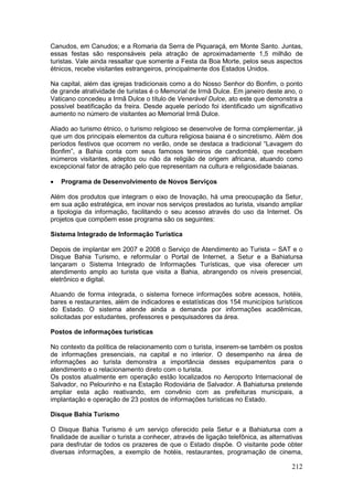 212
Canudos, em Canudos; e a Romaria da Serra de Piquaraçá, em Monte Santo. Juntas,
essas festas são responsáveis pela atração de aproximadamente 1,5 milhão de
turistas. Vale ainda ressaltar que somente a Festa da Boa Morte, pelos seus aspectos
étnicos, recebe visitantes estrangeiros, principalmente dos Estados Unidos.
Na capital, além das igrejas tradicionais como a do Nosso Senhor do Bonfim, o ponto
de grande atratividade de turistas é o Memorial de Irmã Dulce. Em janeiro deste ano, o
Vaticano concedeu a Irmã Dulce o título de Venerável Dulce, ato este que demonstra a
possível beatificação da freira. Desde aquele período foi identificado um significativo
aumento no número de visitantes ao Memorial Irmã Dulce.
Aliado ao turismo étnico, o turismo religioso se desenvolve de forma complementar, já
que um dos principais elementos da cultura religiosa baiana é o sincretismo. Além dos
períodos festivos que ocorrem no verão, onde se destaca a tradicional “Lavagem do
Bonfim”, a Bahia conta com seus famosos terreiros de candomblé, que recebem
inúmeros visitantes, adeptos ou não da religião de origem africana, atuando como
excepcional fator de atração pelo que representam na cultura e religiosidade baianas.
 Programa de Desenvolvimento de Novos Serviços
Além dos produtos que integram o eixo de Inovação, há uma preocupação da Setur,
em sua ação estratégica, em inovar nos serviços prestados ao turista, visando ampliar
a tipologia da informação, facilitando o seu acesso através do uso da Internet. Os
projetos que compõem esse programa são os seguintes:
Sistema Integrado de Informação Turística
Depois de implantar em 2007 e 2008 o Serviço de Atendimento ao Turista – SAT e o
Disque Bahia Turismo, e reformular o Portal de Internet, a Setur e a Bahiatursa
lançaram o Sistema Integrado de Informações Turísticas, que visa oferecer um
atendimento amplo ao turista que visita a Bahia, abrangendo os níveis presencial,
eletrônico e digital.
Atuando de forma integrada, o sistema fornece informações sobre acessos, hotéis,
bares e restaurantes, além de indicadores e estatísticas dos 154 municípios turísticos
do Estado. O sistema atende ainda a demanda por informações acadêmicas,
solicitadas por estudantes, professores e pesquisadores da área.
Postos de informações turísticas
No contexto da política de relacionamento com o turista, inserem-se também os postos
de informações presenciais, na capital e no interior. O desempenho na área de
informações ao turista demonstra a importância desses equipamentos para o
atendimento e o relacionamento direto com o turista.
Os postos atualmente em operação estão localizados no Aeroporto Internacional de
Salvador, no Pelourinho e na Estação Rodoviária de Salvador. A Bahiatursa pretende
ampliar esta ação reativando, em convênio com as prefeituras municipais, a
implantação e operação de 23 postos de informações turísticas no Estado.
Disque Bahia Turismo
O Disque Bahia Turismo é um serviço oferecido pela Setur e a Bahiatursa com a
finalidade de auxiliar o turista a conhecer, através de ligação telefônica, as alternativas
para desfrutar de todos os prazeres de que o Estado dispõe. O visitante pode obter
diversas informações, a exemplo de hotéis, restaurantes, programação de cinema,
 