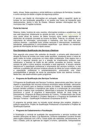 213
teatro, shows, festas populares e ainda telefones e endereços de farmácias, hospitais
e outros serviços de saúde e órgãos de segurança pública.
O serviço, que dispõe de informações em português, inglês e espanhol, ajuda os
turistas na sua localização geográfica e no acesso aos meios de transporte para
deslocamentos, dentro e fora do Estado. Oferece também informações dos 154
municípios das 13 regiões turísticas.
Portal de Internet
Roteiros, hotéis, horários de voos, eventos, informações turísticas e acadêmicas, tudo
isso está disponível, diretamente ou através de links, no portal www.bahia.com.br. O
novo portal oficial de turismo da Bahia funciona como centro aglomerador e
distribuidor de conteúdo vinculado ao turismo da Bahia. Trata-se, na verdade, de um
instrumento de informação, comunicação e marketing, com foco total nos seus
públicos diversos – população local, turistas nacionais e internacionais, investidores,
estudantes, pesquisadores e comunidades específicas - que oferece um manancial
grande de informações de fácil e rápido acesso.
Eixo Estratégico Qualificação dos Serviços e Destinos
Este segundo eixo possui três vertentes de atuação: a primeira está relacionada à
atração de fluxos de turistas com maior poder aquisitivo, ampliando assim o índice de
gasto médio do turista, produzindo um maior efeito multiplicador. Este objetivo tem a
ver com a segunda vertente que é a atração de investimentos turísticos mais
sofisticados, a exemplo de hotéis de alto padrão, pousadas de charme, marinas,
campos de golfe e outros atrativos vinculados a esse segmento. A terceira vertente
relaciona-se à capacitação profissional e empresarial dos serviços turísticos, e visa
melhorar a qualidade dos serviços turísticos através da oferta de cursos voltados para
a capacitação profissional e empreendedorismo, promovendo uma maior
empregabilidade e geração de renda às populações locais dos destinos turísticos.
Neste eixo, são desenvolvidos quatro programas:
 Programa de Qualificação dos Serviços Turísticos
O Programa de Qualificação dos Serviços Turísticos, desenvolvido pela Setur, tem por
objetivo a capacitação dos recursos humanos envolvidos nessa atividade, valorizando
a cultura do turismo para os destinos turísticos do Estado. As atividades realizadas
buscam também enfatizar a importância das ações e a contribuição da comunidade
para tornar o destino mais competitivo, diferenciado e propulsor de desenvolvimento
econômico e social. O programa é desenvolvido através de duas fontes de
financiamento: Programa de Desenvolvimento do Turismo - Fortalecimento das Zonas
Turísticas – Prodetur Nordeste II, Prodetur Nacional e o Programa de Qualidade dos
Serviços Turísticos – Qualificação Profissional e Empresarial do MTur.
O programa de grande peso na inclusão social abrange dois projetos, dirigidos a
públicos específicos: Projeto de Qualificação Profissional e Empresarial e Projetos de
Qualificação Especial.
 Programa de Cadastramento e Fiscalização
A fiscalização e controle de qualidade dos equipamentos e serviços turísticos são
também atribuições da Setur e da Bahiatursa, conforme estabelece convênio firmado
pelos órgãos estaduais com o MTur. Essas ações são realizadas, periodicamente, em
todo o Estado, junto às agências de viagem e turismo, operadoras, transportadoras
 