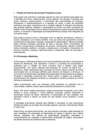 216
 Projeto de Fomento aos Arranjos Produtivos Locais
Este projeto visa incentivar a produção regional em itens que tenham associação com
a atividade do turismo, desenvolvendo novos negócios nos diversos municípios das
zonas turísticas, proporcionando o crescimento das oportunidades de emprego,
fomentando o empreendedorismo e a geração de renda, a partir de processos
produtivos que sejam compatíveis com a vocação regional. A proposta visa alcançar
três grandes objetivos: fortalecer a participação do turismo na matriz econômica do
Estado; incluir a população local no sistema de geração de riqueza proporcionado pelo
turismo; e incentivar a implantação de empreendimentos privados mais integrados às
economias locais.
Este projeto promove ainda a articulação entre os agentes econômicos, políticos e
sociais, localizados num mesmo território, mas que ainda não apresentam vínculos
consistentes de articulação, interação, cooperação e aprendizagem. Nessa articulação
estão incluídas empresas produtoras de bens e serviços finais, fornecedores de
insumos e equipamentos, prestadores de serviços, comerciantes, clientes e também
outras instituições públicas e privadas, voltadas para a formação e treinamento de
recursos humanos, pesquisa, desenvolvimento e engenharia, além de promoção e
financiamento.
8.1.6 Promoção e Marketing
A Promoção e o Marketing da Bahia vêm sendo trabalhados pela Setur, principalmente
através da Bahiatursa, pois representa a forma e o processo de comunicação e
marketing para a atração de fluxos turísticos para o Estado. Este papel,
historicamente, vem sendo realizado pela Empresa de Turismo da Bahia S.A. -
Bahiatursa, órgão responsável pela promoção do turismo baiano, atuando de forma
sincronizada com os princípios definidos pelo Governo do Estado e a Embratur. O
novo marco conceitual dessa estratégia estruturada pelas características de qualidade,
inovação e integração econômica tem, dentre outros, o objetivo de consolidar o
posicionamento de destaque da Bahia no competitivo e dinâmico cenário do turismo
nacional e internacional.
Ações promocionais junto aos principais polos emissores se articulam com a
comunicação, voltados, ambos, para os setores profissionais e o público final.
Assim, vêm sendo criadas campanhas e peças promocionais inovadoras, com o olhar
voltado a novos produtos e novos públicos, buscando explorar fortemente a
diversidade turística da Bahia, valorizando a preservação de suas tradições, seu
patrimônio cultural e natural, ao tempo em que destaca novos produtos e novos
serviços.
A estratégia promocional adotada está refletida e percebida no selo promocional
utilizado em todas as incursões de promoção regional, nacional e internacional: Bahia
é muito mais!
Desta forma, as ações promocionais, nos mais diversos mercados, estão pautadas no
vetor estratégico de exploração da diversidade de opções e destinos que a Bahia
oferece, baseadas nos critérios de segmentação geográfica, psicológica e
comportamental que, somadas a determinadas motivações de viagem, demonstram
ser fatores decisivos de influência sobre a demanda.
 