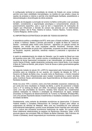 217
A configuração territorial já consolidada da divisão do Estado em zonas turísticas
permite uma maior visibilidade mercadológica, na medida em que amplia o leque de
opções de produtos e roteiros e permite uma identificação facilitada, possibilitando a
descentralização e diversificação da oferta existente.
As ações de divulgação e promoção do turismo na Bahia continuarão a ser pautadas,
também, considerando a segmentação psicológica e comportamental, através do
posicionamento específico, para o qual se tem o mapeamento de motivações de
viagem que influenciam a decisão de compra das pessoas por um determinado
destino turístico: Sol & Praia, História & Cultura, Turismo Náutico, Turismo Étnico,
Turismo Religioso, dentre outros.
8.2 IMPORTÂNCIA ESTRATÉGICA DA BAÍA DE TODOS-OS-SANTOS
A importância política e estratégica da BTS, tanto para o Estado da Bahia, quanto para
o Brasil, é histórica. Desde o período pré-colonial, a região da Baía de Todos-os-
Santos - conhecida pelos índios como Kirimuré - aglutinava um grande número de
pessoas, em virtude das suas condições naturais favoráveis. Diversas tribos
indígenas, pertencentes ao grupo dos Tupinambás, ocupavam as áreas continentais e
as insulares, caçando, pescando, extraindo madeira e praticando a agricultura de
subsistência.
A partir do estabelecimento da cidade de Salvador, que foi capital do Brasil por mais
de duzentos anos (até 1763, quando ocorreu a transferência para o Rio de Janeiro),
doações de terras (sesmarias) começaram a ser intensificadas, em direção ao norte
(como Garcia D’Ávila), região atualmente conhecida como Litoral Norte, e em direção
à Baía de Todos-os-Santos, pelo próprio Tomé de Sousa e pelos governadores-gerais
subsequentes.
Na segunda metade do século XX, a BTS foi responsável pelo fornecimento de bens
primários para as indústrias do sul, quando, em meados da década de 1970, o
Governo do Estado da Bahia criou, na parte norte do Recôncavo, o Centro Industrial
de Aratu (CIA), área infraestruturada para receber investimentos a serem atraídos
pelos incentivos fiscais administrados pela Superintendência de Desenvolvimento do
Nordeste (Sudene).
Ainda nos anos 1970, o turismo, como uma forte atividade vocacional, credenciou-se,
por conta dos bons resultados no Estado da Bahia, a ponto de posicionar o Estado
como o 2º no ranking do Brasil, em 2004. Os esforços registrados nos anos 1990,
como uma das prioridades do Governo, recebeu forte impulso dos investimentos
públicos realizados na melhoria e ampliação da infraestrutura de apoio, também
ancorados no Programa de Desenvolvimento do Turismo no Nordeste (Prodetur/NE),
com uma parcela importante desses investimentos e resultados creditados ao Governo
do Estado da Bahia.
Paralelamente, outra vertente de atividades econômicas se desenvolvia. O Governo
Federal instalou o Complexo Petroquímico de Camaçari (Copec) para utilizar os
subprodutos da refinaria de Mataripe. Mais uma vez consolidou-se uma estrutura
profundamente heterogênea, quando novas atividades foram inseridas sem articulação
com a cultura dos processos econômicos tradicionais da região. Em poucos anos,
foram totalmente reestruturados os espaços do Recôncavo canavieiro. Hoje, a BTS
acumula alguns dos principais PIBs do Estado da Bahia (Salvador, São Francisco do
Conde e Candeias), sendo responsável por movimentar a economia estadual.
 