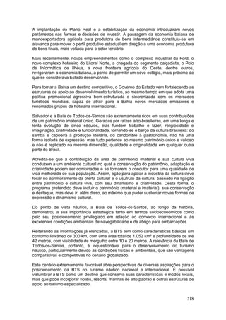 218
A implantação do Plano Real e a estabilização da economia introduziram novos
parâmetros nas formas e decisões de investir. A passagem da economia baiana de
monoexportadora agrícola para produtora de bens intermediários constituiu-se em
alavanca para mover o perfil produtivo estadual em direção a uma economia produtora
de bens finais, mais voltada para o setor terciário.
Mais recentemente, novos empreendimentos como o complexo industrial da Ford, o
novo complexo hoteleiro do Litoral Norte, a chegada do segmento calçadista, o Polo
de Informática de Ilhéus, a nova fronteira agrícola do Oeste, dentre outros,
revigoraram a economia baiana, a ponto de permitir um novo estágio, mais próximo do
que se considerava Estado desenvolvido.
Para tornar a Bahia um destino competitivo, o Governo do Estado vem fortalecendo as
estruturas de apoio ao desenvolvimento turístico, ao mesmo tempo em que adota uma
política promocional agressiva bem-estruturada e sincronizada com os mercados
turísticos mundiais, capaz de atrair para a Bahia novos mercados emissores e
renomados grupos da hotelaria internacional.
Salvador e a Baía de Todos-os-Santos são extremamente ricos em suas contribuições
de um patrimônio imaterial único. Geradas por raízes afro-brasileiras, em uma longa e
lenta evolução de cinco séculos, elas fundem trabalho e lazer, religiosidade e
imaginação, criatividade e funcionalidade, tornando-se o berço da cultura brasileira: do
samba e capoeira à produção literária, do candomblé à gastronomia, não há uma
forma isolada de expressão, mas tudo pertence ao mesmo patrimônio único e valioso
e não é replicado na mesma dimensão, qualidade e originalidade em qualquer outra
parte do Brasil.
Acredita-se que a contribuição da área de patrimônio imaterial e sua cultura viva
conduzem a um ambiente cultural no qual a conservação do patrimônio, adaptação e
criatividade podem ser combinadas e se tornarem o condutor para uma qualidade de
vida melhorada de sua população. Assim, ação para apoiar a indústria da cultura deve
focar no aprimoramento da oferta cultural e o usufruto da cultura, baseado na ligação
entre patrimônio e cultura viva, com seu dinamismo e criatividade. Desta forma, o
programa pretendido deve incluir o patrimônio (material e imaterial), sua conservação
e destaque, mas deve ir, além disso, ao máximo que puder sustentar novas formas de
expressão e dinamismo cultural.
Do ponto de vista náutico, a Baía de Todos-os-Santos, ao longo da história,
demonstrou a sua importância estratégica tanto em termos socioeconômicos como
pelo seu posicionamento privilegiado em relação ao comércio internacional e às
excelentes condições ambientais de navegabilidade e de abrigo para embarcações.
Reiterando as informações já elencadas, a BTS tem como características básicas um
contorno litorâneo de 300 km, com uma área total de 1.052 km² e profundidade de até
42 metros, com visibilidade de mergulho entre 10 e 20 metros. A relevância da Baía de
Todos-os-Santos, portanto, é inquestionável para o desenvolvimento do turismo
náutico, particularmente devido às condições físicas e ambientais, que são vantagens
comparativas e competitivas no cenário globalizado.
Este cenário extremamente favorável abre perspectivas de diversas aspirações para o
posicionamento da BTS no turismo náutico nacional e internacional. É possível
vislumbrar a BTS como um destino que conserva suas características e modos locais,
mas que pode incorporar hotéis, resorts, marinas de alto padrão e outras estruturas de
apoio ao turismo especializado.
 