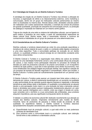 219
8.2.1 Estratégia de Criação de um Distrito Cultural e Turístico
A estratégia de criação de um Distrito Cultural e Turístico visa otimizar a utilização de
recursos, a organização de oferta e os relacionamentos externos, como marketing e
comunicação, dentro de um grupo de instituições culturais pertencentes ao mesmo
setor ou localizadas na mesma área. Através dessa união, atividades culturais podem
ser realizadas com custos operacionais reduzidos, a exemplo da compra de produtos
em grande quantidade, promoção de campanha de comunicação comum, ou produção
de catálogos e impressão de materiais em um mesmo centro gráfico.
Trata-se da criação de uma rede ou sistema de instituições culturais, que se baseia no
perfil criativo e produtivo de uma região, a partir de características específicas da
oferta cultural local. Dentre essas, está a transmissão informal e contínua de
conhecimento e habilidades de um grupo de pessoas em uma determinada área.
8.2.2 Características de um Distrito Cultural e Turístico
Distritos culturais e turísticos desenvolvem-se onde há uma produção espontânea e
duradoura de cultura original de quem o estilo e o conteúdo estão ligados unicamente
a uma área específica. Toda a comunidade participa da evolução de um distrito
cultural, e a qualidade artística e cultural emerge de um intercâmbio constante entre
seus vários componentes.
O Distrito Cultural e Turístico é a organização mais efetiva de cultura do território
quando há uma identidade fortemente visível e uma continuidade difusa de produção
de cultura, e isso implica numa participação relevante no processo de tomada de
decisão por parte de produtores culturais e da própria comunidade, e um re-equilíbrio
simétrico de ação pública, o qual não é mais apontado como diretor da economia, mas
como fortalecedor dos estágios frágeis da produção distrital. Isso significa a adoção de
um processo de tomada de decisão negociado e compartilhado. Assim que iniciado, o
Distrito Cultural e Turístico pode ser suficientemente sustentável em um período curto
de tempo.
O Distrito Cultural e Turístico pode exercer um impacto bem forte sobre a oferta e a
demanda por cultura; a oferta é certamente beneficiada por um aumento na qualidade
e pela oportunidade de ser apoiada quando alguma fraqueza é registrada; a demanda
beneficia-se pela ênfase dada à identidade e à qualidade e provavelmente se elevará
devido a uma percepção muito maior e a uma evolução de toda a demanda cultural:
locais e atividades que podem parecer inadequados isoladamente adquirem um valor
muito maior quando interligados com o distrito, onde sua origem é levada em conta,
suas conexões com o território e a sua comunidade são enfatizadas, seus produtos
adquirem importância, pois seu significado é enriquecido dentro do distrito.
O debate e a prática da economia cultural têm dedicado recentemente sua atenção ao
modelo dos distritos culturais. Originados remotamente pelo modelo de distrito
industrial, típico de produtores de pequena e média escala de produtos de alta
qualidade na experiência italiana, o Distrito Cultural e Turístico descreve
apropriadamente situações caracterizadas pelos seguintes elementos:
a) Especificidade local de produção cultural, a qual está entre os mais poderosos
símbolos de identidade local;
b) Elos próximos entre a comunidade local e a produção cultural, sem distinção
formal entre a vida cotidiana e a identidade cultural;
 