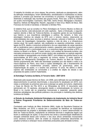 22
O trabalho foi dividido em cinco etapas. Na primeira, dedicada ao planejamento, além
da definição metodológica, foram identificados, sensibilizados e mobilizados os atores
públicos e privados que deveriam ser envolvidos no processo. A segunda etapa foi
destinada à realização das reuniões dos grupos focais. Para isso, a BTS foi dividida
em quatro microrregiões: Cachoeira, São Félix, Santo Amaro, Maragojipe e Saubara;
Itaparica, Salinas da Margarida, Nazaré, Jaguaripe e Vera Cruz; Madre de Deus, São
Francisco do Conde e Candeias; e Salvador e Simões Filho.
O relatório final, que se constitui no Plano Estratégico do Turismo Náutico na Baía de
Todos-os-Santos, está estruturado em sete capítulos. Após a Introdução, o segundo
capítulo aborda a Baía de Todos-os-Santos, os aspectos gerais da sua localização,
sua história e sua importância estratégica e política. No terceiro, é feita uma
abordagem histórica da relação da BTS com o turismo náutico, observando as
potencialidades dos seus recursos e atrativos naturais, culturais e históricos, a oferta
de meios de hospedagem, transportes, logística e mão de obra, e a infraestrutura
náutica atual. No quarto capítulo, são analisados os aspectos ambientais, sociais e
legais da BTS, desde a conjuntura ambiental e da sua capacidade de carga operativa
até os parâmetros para o gerenciamento costeiro, passando pela conjuntura social e
suas interfaces com a comunidade local, e a conjuntura legal que envolve a BTS e a
náutica no Brasil e na Bahia. O setor náutico, com análise da demanda turística, dos
mercados emissores e do perfil do turista náutico são analisados no capítulo seguinte,
onde também é apresentada uma Análise SWOT, com ênfase nos pontos fracos e nas
oportunidades da BTS para o segmento do turismo náutico. O sexto capítulo é
dedicado ao Planejamento Estratégico do Turismo Náutico na Baía de Todos-os-
Santos propriamente dito. Nele são abordadas questões que vão desde a visão e os
macro-objetivos do Plano, seus eixos e ações estratégicas, até o levantamento de
oportunidades de investimentos privados, sistema de governança, plano de
implementação de ações, e o cenário dos próximos 10 anos. No sétimo e último
capítulo são sintetizadas as conclusões e a análise do objeto do estudo e das
propostas de ações a serem implantadas.
d) Estratégia Turística da Bahia, O Terceiro Salto - 2007-2016
Elaborado pela equipe técnica da Setur, em 2008, para definição da sua estratégia de
desenvolvimento no período discriminado, o documento foi atualizado em 2010, com
vistas a contemplar os próximos seis anos e planejar as ações de turismo, objetivando
a Copa do Mundo da Fifa 2014 e as Olimpíadas de 2016. O documento está
estruturado em 10 capítulos, abrangendo desde a contextualização do turismo no
Brasil e no mundo até os programas transversais e especiais, passando pelas
diretrizes estratégicas das políticas públicas e da promoção e marketing dos destinos
turísticos do Estado.
e) Estudo de Avaliação Ambiental Estratégica da Implantação da Indústria Naval
e Outros Programas Prioritários de Desenvolvimento da Baía de Todos-os-
Santos
Contratado pelo Instituto de Meio Ambiente (IMA), órgão da Secretaria Estadual de
Meio Ambiente, em 2010, o estudo tem o propósito de identificar as implicações
socioambientais de projetos e atividades desenvolvidas e a serem desenvolvidas na
Baía de Todos-os-Santos, explicitando as diretrizes técnicas e exigências legais que
levem à viabilização de ações. O documento traz ainda a caracterização detalhada da
situação ambiental desse polo turístico e dos seus ativos ambientais incorporados
como atrativos turísticos, além de avaliar os impactos ambientais decorrentes de
projetos turísticos e antecipar riscos ambientais produzidos pela atividade turística.
 