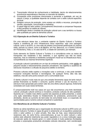 220
c) Transmissão informal de conhecimento e habilidade, dentro de relacionamentos
econômicos espontâneos e flexíveis no mercado de trabalho;
d) Competição entre produtores direcionados a aumentar a qualidade, em vez de
reduzir o preço; a qualidade depende de contatos com o estilo cultural específico
do local;
e) Estágios comuns de produção, como acesso ao crédito e recursos, promoção de
vendas, exportação, comunicação e marketing;
f) O papel frágil do setor público, principalmente direcionado a compensar fraquezas
e elos perdidos na cadeia de valores;
g) Identificação direta e imediata de produção cultural com o seu território e a busca
pela qualidade por parte da demanda cultural.
8.2.3 Operação de um Distrito Cultural e Turístico
Em uma estrutura desse tipo, o ambiente material do Distrito Cultural e Turístico
implica a existência de uma infraestrutura física específica: seja uma paisagem
cultural, como a da BTS, ou uma rede de prédios monumental pertencente ao mesmo
estilo, período ou cultura, como a de Medina, em Fes, Marrocos, ou o Centro Colonial
em Pondicherry, Índia, e, no caso da BTS, a cidade de Cachoeira, por exemplo.
Outro elemento do Distrito Cultural e Turístico é a coincidência entre os meios de
transportes dos residentes e dos visitantes, o que significa que não há meios
especiais, mas os visitantes e residentes conseguem mover-se na infraestrutura física,
compartilhando as mesmas ferramentas logísticas.
A produção cultural é percebida em um tipo de ambiente participativo, onde ateliês de
pequena escala e relacionamentos pessoais prevalecem; isto significa a ausência de
estruturas industriais e a difusão de pequenos ateliês no território.
Produtos culturais estão sujeitos a inovações sutis e contínuas, e isto pode também
incorporar evoluções técnicas e tecnológicas. De qualquer forma, eles não são
estáticos, mas até certo ponto evoluem com a comunidade local.
O distrito cultural é muito mais do que uma simples ferramenta capaz de tanto reduzir
perdas financeiras ou facilitar o consumo, quanto otimizar o uso de recursos; é a
estrutura mais apropriada para extrair valor de uma oferta cultural vigorosa, fortemente
conectada com suas raízes territoriais.
É comprovadamente inútil nos casos em que não encontramos uma forte identidade
cultural, produção cultural contínua e inovadora, produtos culturais de alta qualidade.
Aparenta ser o modelo mais efetivo quando tais aspectos já estão presentes, e existe
uma ação sistemática focada no fortalecimento de produtores, promovendo suas
atividades, devido ao aumento de bem-estar da comunidade local, e à expansão de
oportunidades para o turismo cultural compatível e sustentável.
8.2.4 Benefícios de um Distrito Cultural e Turístico
Dentre os vários benefícios que a organização de demanda cultural na BTS como um
Distrito Cultural e Turístico é capaz de gerar é certamente um re-equilíbrio substancial
entre o setor público e o setor privado. Nos dias de hoje, seus relacionamentos
recíprocos são, de certa forma, preconceituosos, já que no setor cultural o setor
público está utilizando totalmente seu poder regulatório e é a única instituição capaz
de executar ações de impacto geral; e o setor privado é muito poderoso (fundações
privadas e corporações produzindo atividades culturais relevantes, sem coordenação
 