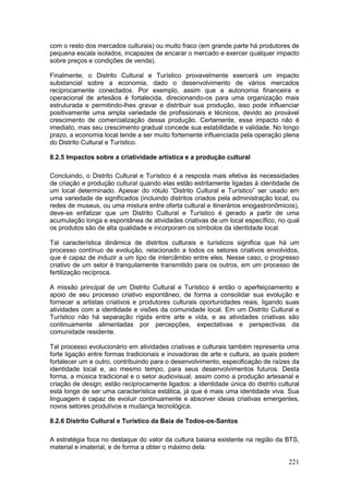 221
com o resto dos mercados culturais) ou muito fraco (em grande parte há produtores de
pequena escala isolados, incapazes de encarar o mercado e exercer qualquer impacto
sobre preços e condições de venda).
Finalmente, o Distrito Cultural e Turístico provavelmente exercerá um impacto
substancial sobre a economia, dado o desenvolvimento de vários mercados
reciprocamente conectados. Por exemplo, assim que a autonomia financeira e
operacional de artesãos é fortalecida, direcionando-os para uma organização mais
estruturada e permitindo-lhes gravar e distribuir sua produção, isso pode influenciar
positivamente uma ampla variedade de profissionais e técnicos, devido ao provável
crescimento de comercialização dessa produção. Certamente, esse impacto não é
imediato, mas seu crescimento gradual concede sua estabilidade e validade. No longo
prazo, a economia local tende a ser muito fortemente influenciada pela operação plena
do Distrito Cultural e Turístico.
8.2.5 Impactos sobre a criatividade artística e a produção cultural
Concluindo, o Distrito Cultural e Turístico é a resposta mais efetiva às necessidades
de criação e produção cultural quando elas estão estritamente ligadas à identidade de
um local determinado. Apesar do rótulo “Distrito Cultural e Turístico” ser usado em
uma variedade de significados (incluindo distritos criados pela administração local, ou
redes de museus, ou uma mistura entre oferta cultural e itinerários enogastronômicos),
deve-se enfatizar que um Distrito Cultural e Turístico é gerado a partir de uma
acumulação longa e espontânea de atividades criativas de um local específico, no qual
os produtos são de alta qualidade e incorporam os símbolos da identidade local.
Tal característica dinâmica de distritos culturais e turísticos significa que há um
processo contínuo de evolução, relacionado a todos os setores criativos envolvidos,
que é capaz de induzir a um tipo de intercâmbio entre eles. Nesse caso, o progresso
criativo de um setor é tranquilamente transmitido para os outros, em um processo de
fertilização recíproca.
A missão principal de um Distrito Cultural e Turístico é então o aperfeiçoamento e
apoio de seu processo criativo espontâneo, de forma a consolidar sua evolução e
fornecer a artistas criativos e produtores culturais oportunidades reais, ligando suas
atividades com a identidade e visões da comunidade local. Em um Distrito Cultural e
Turístico não há separação rígida entre arte e vida, e as atividades criativas são
continuamente alimentadas por percepções, expectativas e perspectivas da
comunidade residente.
Tal processo evolucionário em atividades criativas e culturais também representa uma
forte ligação entre formas tradicionais e inovadoras de arte e cultura, as quais podem
fortalecer um e outro, contribuindo para o desenvolvimento, especificação de raízes da
identidade local e, ao mesmo tempo, para seus desenvolvimentos futuros. Desta
forma, a música tradicional e o setor audiovisual, assim como a produção artesanal e
criação de design, estão reciprocamente ligados: a identidade única do distrito cultural
está longe de ser uma característica estática, já que é mais uma identidade viva. Sua
linguagem é capaz de evoluir continuamente e absorver ideias criativas emergentes,
novos setores produtivos e mudança tecnológica.
8.2.6 Distrito Cultural e Turístico da Baía de Todos-os-Santos
A estratégia foca no destaque do valor da cultura baiana existente na região da BTS,
material e imaterial, e de forma a obter o máximo dela:
 