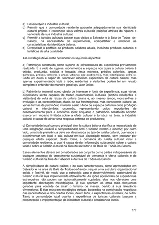 222
a) Desenvolver a indústria cultural;
b) Permitir que a comunidade residente aproveite adequadamente sua identidade
cultural própria e reconheça seus valores culturais próprios através da riqueza e
variedade de sua indústria cultural;
c) Permitir a turistas culturais basear suas visitas a Salvador e à Baía de Todos- os-
Santos, na necessidade de experimentar, compartilhar e entender as
características da identidade baiana;
d) Diversificar o portfólio de produtos turísticos atuais, incluindo produtos culturais e
turísticos de alta qualidade.
Tal estratégia deve então considerar os seguintes aspectos:
a) Patrimônio construído como suporte de infraestrutura da experiência previamente
realizada. É a rede de lugares, monumentos e espaços nos quais a cultura baiana é
criada, produzida, exibida e trocada; desta maneira, prédios coloniais, igrejas
barrocas, praças, terreiros e áreas urbanas são autônomos, mas interligados entre si.
Cada um deles é capaz de descrever aspectos específicos da cultura baiana, mas
apenas experimentando toda a rede, residentes e visitantes podem ter um retrato
completo e entender de maneira geral seu valor único;
b) Patrimônio imaterial como objeto de interesse e fonte de experiência; suas várias
expressões serão capazes de trazer consumidores culturais (ambos residentes e
visitantes) de volta às raízes da cultura baiana e, ao mesmo tempo, mostrar-lhes a
evolução e as características atuais de sua heterogênea, mas consistente cultura; as
várias formas de patrimônio imaterial serão o foco de espaços culturais onde produção
cultural e intercâmbios ocorrerão, representando polos importantes de
desenvolvimento para a economia local: enquanto o patrimônio construído sozinho
exerce um impacto limitado sobre a oferta cultural e turística na área, a indústria
cultural é capaz de ativar uma resposta extensa de produtores;
c) Comunidade local como o principal ator da cultura baiana significa a necessidade de
uma integração estável e compatibilidade com o turismo interno e externo; por outro
lado, uma forte preferência deve ser direcionada ao tipo de turista cultural, que tende a
experimentar um local e sua cultura em sua disposição natural, sem procurar por
qualquer efeito especial. Desta forma, a demanda do turista cultural inclui a
comunidade residente, a qual é capaz de dar informação substancial sobre a cultura
local e sobre o turismo cultural na área de Salvador e da Baía de Todos-os-Santos.
Esses elementos devem ser considerados em conjunto como partes indispensáveis de
qualquer processo de crescimento sustentável de demanda e oferta culturais e de
turismo cultural na área de Salvador e da Baía de Todos-os-Santos.
A complexidade da cultura baiana e de suas características, como apresentadas em
Salvador e na área da Baía de Todos-os-Santos, requer uma estrutura organizacional
sólida e flexível, de modo que a estratégia para o desenvolvimento sustentável do
turismo cultural seja implementada efetivamente. As lições aprendidas de experiências
estrangeiras não podem ser automaticamente copiadas: elas nos oferecem uma
importante abordagem metodológica, já que apontam os erros mais frequentes
gerados pela vontade de atrair o turismo de massa, devido à sua relevância
dimensional. E elas mostram estratégias efetivas, baseadas na combinação respeitosa
das necessidades e dos direitos locais, de um lado, e expectativas externas, de outro.
Tanto a comunidade local quanto a experiência de turistas culturais buscam a
preservação e implementação da identidade cultural e consistência locais.
 