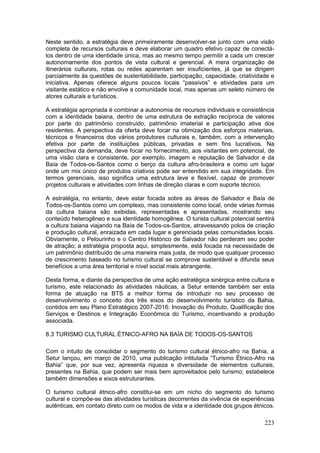 223
Neste sentido, a estratégia deve primeiramente desenvolver-se junto com uma visão
completa de recursos culturais e deve elaborar um quadro efetivo capaz de conectá-
los dentro de uma identidade única, mas ao mesmo tempo permitir a cada um crescer
autonomamente dos pontos de vista cultural e gerencial. A mera organização de
itinerários culturais, rotas ou redes aparentam ser insuficientes, já que se dirigem
parcialmente às questões de sustentabilidade, participação, capacidade, criatividade e
iniciativa. Apenas oferece alguns poucos locais “passivos” e atividades para um
visitante estático e não envolve a comunidade local, mas apenas um seleto número de
atores culturais e turísticos.
A estratégia apropriada é combinar a autonomia de recursos individuais e consistência
com a identidade baiana, dentro de uma estrutura de extração recíproca de valores
por parte do patrimônio construído, patrimônio imaterial e participação ativa dos
residentes. A perspectiva da oferta deve focar na otimização dos esforços materiais,
técnicos e financeiros dos vários produtores culturais e, também, com a intervenção
efetiva por parte de instituições públicas, privadas e sem fins lucrativos. Na
perspectiva da demanda, deve focar no fornecimento, aos visitantes em potencial, de
uma visão clara e consistente, por exemplo, imagem e reputação de Salvador e da
Baía de Todos-os-Santos como o berço da cultura afro-brasileira e como um lugar
onde um mix único de produtos criativos pode ser entendido em sua integridade. Em
termos gerenciais, isso significa uma estrutura leve e flexível, capaz de promover
projetos culturais e atividades com linhas de direção claras e com suporte técnico.
A estratégia, no entanto, deve estar focada sobre as áreas de Salvador e Baía de
Todos-os-Santos como um complexo, mas consistente como local, onde várias formas
da cultura baiana são exibidas, representadas e apresentadas, mostrando seu
conteúdo heterogêneo e sua identidade homogênea. O turista cultural potencial sentirá
a cultura baiana viajando na Baía de Todos-os-Santos, atravessando polos de criação
e produção cultural, enraizada em cada lugar e gerenciada pelas comunidades locais.
Obviamente, o Pelourinho e o Centro Histórico de Salvador não perderam seu poder
de atração; a estratégia proposta aqui, simplesmente, está focada na necessidade de
um patrimônio distribuído de uma maneira mais justa, de modo que qualquer processo
de crescimento baseado no turismo cultural se comprove sustentável e difunda seus
benefícios a uma área territorial e nível social mais abrangente.
Desta forma, e diante da perspectiva de uma ação estratégica sinérgica entre cultura e
turismo, este relacionado às atividades náuticas, a Setur entende também ser esta
forma de atuação na BTS a melhor forma de introduzir no seu processo de
desenvolvimento o conceito dos três eixos do desenvolvimento turístico da Bahia,
contidos em seu Plano Estratégico 2007-2016: Inovação do Produto, Qualificação dos
Serviços e Destinos e Integração Econômica do Turismo, incentivando a produção
associada.
8.3 TURISMO CULTURAL ÉTNICO-AFRO NA BAÍA DE TODOS-OS-SANTOS
Com o intuito de consolidar o segmento do turismo cultural étnico-afro na Bahia, a
Setur lançou, em março de 2010, uma publicação intitulada “Turismo Étnico-Afro na
Bahia” que, por sua vez, apresenta riqueza e diversidade de elementos culturais,
presentes na Bahia, que podem ser mais bem aproveitados pelo turismo; estabelece
também dimensões e eixos estruturantes.
O turismo cultural étnico-afro constitui-se em um nicho do segmento do turismo
cultural e compõe-se das atividades turísticas decorrentes da vivência de experiências
autênticas, em contato direto com os modos de vida e a identidade dos grupos étnicos.
 