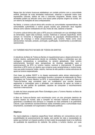 224
Nesse tipo de turismo busca-se estabelecer um contato próximo com a comunidade
anfitriã, participar de suas atividades tradicionais, observar e aprender sobre suas
expressões culturais, estilos de vida e costumes singulares. Muitas vezes, tais
atividades podem se articular como uma busca pelas próprias origens do turista, em
um retorno às tradições de seus antepassados.
Na Bahia, o turismo cultural étnico-afro envolve as comunidades representativas das
comunidades quilombolas e outros grupos sociais que preservam seus legados
étnicos como valores norteadores em seu modo de vida, saberes e fazeres.
O turismo cultural étnico-afro para a BTS procura contemplar em sua estratégia todas
as dimensões, sejam elas turísticas, sociais, históricas e culturais específicas, tendo
sempre no horizonte a integração econômica da população afrodescendente na
geração de emprego e renda proporcionados pelo turismo. Adota como eixos
estruturantes: mercado, produto, promoção, qualificação, investimentos e providências
operacionais.
8.4 TURISMO NÁUTICO NA BAÍA DE TODOS-OS-SANTOS
A relevância da Baía de Todos-os-Santos é inquestionável para o desenvolvimento do
turismo náutico, particularmente devido às condições físicas e ambientais que são
vantagens comparativas e competitivas no cenário globalizado. Este cenário
extremamente favorável abre perspectivas de diversas aspirações para o
posicionamento da BTS no turismo náutico nacional e internacional. É possível
vislumbrar a BTS como um destino que conserva suas características e modos locais,
mas que pode incorporar hotéis, resorts, marinas de alto padrão e outras estruturas de
apoio ao turismo especializado.
Com base na análise SWOT e no desejo expressado pelos atores relacionados à
náutica na BTS, observados e apontados durante o processo de elaboração do Plano
Estratégico de Turismo Náutico na BTS, é recomendado que o turismo na Baía de
Todos-os-Santos seja concebido para um multidestino que concilia diversos
segmentos e motivações para a atividade, com estruturas de apoio ao turista e
serviços de alto padrão de qualidade, capazes de conquistar o reconhecimento
nacional e internacional.
A visão de futuro proposta pelo Plano Estratégico para o Turismo Náutico na Baía de
Todos-os-Santos é:
A Baía de Todos-os-Santos será reconhecida como um dos principais destinos de
turismo náutico do mundo, apta a competir no mercado nacional e internacional,
garantindo a excelência dos serviços e o respeito ao meio ambiente e ao patrimônio
cultural, cujos benefícios socioeconômicos serão revertidos para a comunidade local,
empresários, sociedade civil organizada e instituições públicas.
Objetivos
Os macro-objetivos e objetivos específicos foram definidos em consonância com as
possibilidades de posicionamento da região, sem perder de vista a necessidade de
ações que tenham um impacto positivo no bem-estar da população local e na melhoria
da qualidade da experiência do visitante. Na prática, o turismo náutico, por suas
 