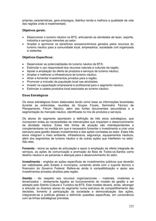 225
próprias características, gera empregos, distribui renda e melhora a qualidade de vida
das regiões onde é implementado.
Objetivos gerais:
 Desenvolver o turismo náutico na BTS, articulando as atividades de lazer, esporte,
indústria e serviços inerentes ao setor;
 Ampliar e aprimorar os benefícios socioeconômicos gerados pelos recursos do
turismo náutico para a comunidade local, empresários, sociedade civil organizada
e visitantes.
Objetivos Específicos:
 Desenvolver as potencialidades do turismo náutico da BTS;
 Estimular o uso responsável dos recursos naturais e culturais da região;
 Apoiar a ampliação da oferta de produtos e serviços de turismo náutico;
 Ampliar e melhorar a infraestrutura de turismo náutico;
 Atrair e fomentar investimentos privados para a região;
 Promover a inclusão da população local nas atividades;
 Investir na capacitação empresarial e profissional para o segmento náutico;
 Estimular a cadeia produtiva local associada ao turismo náutico.
Eixos Estratégicos
Os eixos estratégicos foram elaborados tendo como base as informações levantadas
durante as entrevistas, reuniões de Grupos Focais, Seminário Técnico de
Planejamento, Fórum Náutico, além das fontes documentais secundárias e a
segmentação do mercado náutico, identificada no mix de produtos e serviços.
Os atores do segmento apontaram a definição de três eixos estratégicos, que
incorporam todas as necessidades de intervenções que impactam o desenvolvimento
da atividade náutica. Estas três linhas de atuação são interdependentes e
complementares na medida em que é necessário fomentar o investimento e criar uma
estrutura para gestão desses investimentos e das ações correlatas ao setor. Estes três
eixos integram o meio ambiente, infraestrutura, segurança, equipamentos náuticos,
além dos segmentos de turismo náutico e de outras ações que interferem no setor.
São eles:
Fomento - reúne as ações de articulação e apoio à ampliação da oferta integrada de
serviços, as ações de comunicação e promoção da Baía de Todos-os-Santos como
destino náutico e as parcerias e alianças para o desenvolvimento do setor.
Investimento - engloba as ações específicas de investimentos públicos que deverão
ser viabilizadas pelo Estado e municípios, contando ainda com o suporte técnico e
financeiro do Governo Federal. Refere-se ainda à compatibilização e apoio aos
investimentos privados atraídos pela região.
Gestão - diz respeito aos recursos organizacionais - materiais, imateriais e
terceirizados – diretamente ligados ao funcionamento do modelo de gestão a ser
adotado pelo Distrito Cultural e Turístico da BTS. Este modelo deverá, ainda, abranger
e articular os diversos atores do segmento numa estrutura de compartilhamento das
decisões, fomento à participação da sociedade e democratização das ações,
integrando-se a políticas globais e definindo questões específicas, em consonância
com as linhas estratégicas previstas.
 