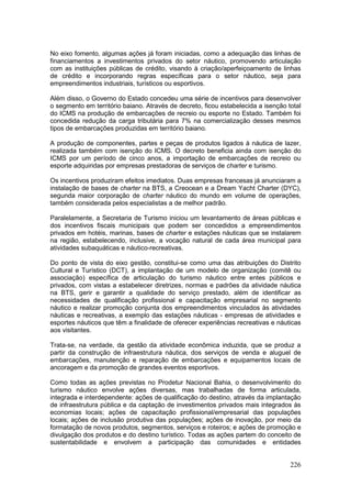 226
No eixo fomento, algumas ações já foram iniciadas, como a adequação das linhas de
financiamentos a investimentos privados do setor náutico, promovendo articulação
com as instituições públicas de crédito, visando à criação/aperfeiçoamento de linhas
de crédito e incorporando regras específicas para o setor náutico, seja para
empreendimentos industriais, turísticos ou esportivos.
Além disso, o Governo do Estado concedeu uma série de incentivos para desenvolver
o segmento em território baiano. Através de decreto, ficou estabelecida a isenção total
do ICMS na produção de embarcações de recreio ou esporte no Estado. Também foi
concedida redução da carga tributária para 7% na comercialização desses mesmos
tipos de embarcações produzidas em território baiano.
A produção de componentes, partes e peças de produtos ligados à náutica de lazer,
realizada também com isenção do ICMS. O decreto beneficia ainda com isenção do
ICMS por um período de cinco anos, a importação de embarcações de recreio ou
esporte adquiridas por empresas prestadoras de serviços de charter e turismo.
Os incentivos produziram efeitos imediatos. Duas empresas francesas já anunciaram a
instalação de bases de charter na BTS, a Creocean e a Dream Yacht Charter (DYC),
segunda maior corporação de charter náutico do mundo em volume de operações,
também considerada pelos especialistas a de melhor padrão.
Paralelamente, a Secretaria de Turismo iniciou um levantamento de áreas públicas e
dos incentivos fiscais municipais que podem ser concedidos a empreendimentos
privados em hotéis, marinas, bases de charter e estações náuticas que se instalarem
na região, estabelecendo, inclusive, a vocação natural de cada área municipal para
atividades subaquáticas e náutico-recreativas.
Do ponto de vista do eixo gestão, constitui-se como uma das atribuições do Distrito
Cultural e Turístico (DCT), a implantação de um modelo de organização (comitê ou
associação) específica de articulação do turismo náutico entre entes públicos e
privados, com vistas a estabelecer diretrizes, normas e padrões da atividade náutica
na BTS, gerir e garantir a qualidade do serviço prestado, além de identificar as
necessidades de qualificação profissional e capacitação empresarial no segmento
náutico e realizar promoção conjunta dos empreendimentos vinculados às atividades
náuticas e recreativas, a exemplo das estações náuticas - empresas de atividades e
esportes náuticos que têm a finalidade de oferecer experiências recreativas e náuticas
aos visitantes.
Trata-se, na verdade, da gestão da atividade econômica induzida, que se produz a
partir da construção de infraestrutura náutica, dos serviços de venda e aluguel de
embarcações, manutenção e reparação de embarcações e equipamentos locais de
ancoragem e da promoção de grandes eventos esportivos.
Como todas as ações previstas no Prodetur Nacional Bahia, o desenvolvimento do
turismo náutico envolve ações diversas, mas trabalhadas de forma articulada,
integrada e interdependente: ações de qualificação do destino, através da implantação
de infraestrutura pública e da captação de investimentos privados mais integrados às
economias locais; ações de capacitação profissional/empresarial das populações
locais; ações de inclusão produtiva das populações; ações de inovação, por meio da
formatação de novos produtos, segmentos, serviços e roteiros; e ações de promoção e
divulgação dos produtos e do destino turístico. Todas as ações partem do conceito de
sustentabilidade e envolvem a participação das comunidades e entidades
 