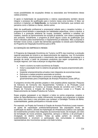 228
novas possibilidades de ocupações diretas ou associadas aos fornecedores dessa
cadeia produtiva.
O apoio à implantação de equipamentos e roteiros especializados também deverá
integrar o processo de qualificação para o turismo nessa zona turística. A Setur vai
construir e implantar um Hotel-Escola, no município de Cachoeira, que contará com
parceiros como o Sebrae e o Senac, dentre outros.
Além da qualificação profissional e empresarial voltada para o receptivo turístico, o
programa prevê também a capacitação em habilidades específicas, como a náutica, a
culinária e a produção artesanal de roupas, bordados, cerâmica e entalhes em
madeira, visando ao aprimoramento da vocação já existente, com vistas à exportação
dos produtos. Inicialmente, o programa já prevê alguns cursos de qualificação que
foram indicados pelos levantamentos e mapeamentos já realizados. Mas a proposta é
formatar novos cursos, a partir das demandas apontadas no estudo para implantação
do Programa de Integração Econômica para a BTS.
8.6 GERAÇÃO DE EMPREGO E RENDA
O Programa de Integração Econômica do Turismo na BTS visa incentivar a produção
regional associada ao turismo e ao desenvolvimento de negócios, nos 18 municípios
da zona turística, proporcionando o crescimento das oportunidades de emprego e a
geração de renda, a partir de processos produtivos que sejam compatíveis com a
vocação regional, com vista a alcançar os seguintes objetivos:
 Inserir o turismo na matriz econômica do Estado;
 Incluir a população local no sistema de geração de riqueza proporcionado pelo
turismo;
 Implantar empreendimentos privados mais integrados às economias locais;
 Estruturar a cadeia produtiva associada ao turismo;
 Subsidiar com informações e promover a articulação dos órgãos
governamentais para a implantação de Arranjos Produtivos Locais (APLs).
O programa envolve três grandes projetos e dois projetos-pilotos especiais: Pesquisa
da Estrutura de Consumo dos Equipamentos Turísticos e da Produção Local
(Produção Associada ao Turismo), já iniciada através de convênio com o MTur; o
Projeto de Fomento à Criação de Arranjos Produtivos Locais e o Projeto de
Desenvolvimento da Cadeia Produtiva do Turismo.
Esses projetos perpassam e se integram a todos os outros programas, projetos e
ações da Setur/Bahiatursa e estão intimamente vinculados aos programas e projetos
dos outros dois eixos e aos princípios que norteiam a Estratégia Turística da Bahia:
sustentabilidade, gestão participativa e inclusão social.
Por exemplo: ao Projeto de Fomento à Criação de Arranjos Produtivos Locais inserem-
se ações de capacitação profissional/empresarial das populações locais; de
qualificação do destino, através da implantação de infraestrutura pública e da captação
de investimentos privados mais integrados às economias locais; de inovação, por meio
da formatação de novos produtos, segmentos, serviços e roteiros; e de promoção e
divulgação do destino turístico. Todas as ações partem do conceito de
sustentabilidade e envolvem a participação das comunidades e entidades
representativas dos movimentos sociais e do trade turístico.
 