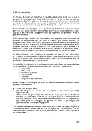 229
8.6.1 Base conceitual
Os projetos de integração econômica e inclusão produtiva têm como base teórica o
conceito de desenvolvimento local endógeno, que se apoia na ideia de que as
localidades e territórios dispõem de recursos econômicos, humanos, institucionais,
ambientais e culturais, além de economias de escalas não exploradas, a exemplo do
turismo, que se constituem no seu potencial de desenvolvimento.
Nesse sentido, as estratégias e as iniciativas de desenvolvimento local devem
perseguir esse objetivo comum, estimulando a diversificação da base econômica local,
através do associativismo e cooperativismo e do surgimento e expansão de micro e
pequenas empresas.
O conceito abrange também uma compreensão mais ampla do papel do território no
processo de desenvolvimento local. Nessa concepção, que parte da definição do
geógrafo Milton Santos para espaço geográfico, o território deixa de ser apenas um
suporte dos recursos e atividades econômicas para atuar como ator inteligente deste
processo. Ou seja, o espaço é indivisível dos seres humanos que o habitam e o
modificam todos os dias, através da sua tecnologia. O espaço é, ao mesmo tempo,
segundo Santos, forma e função, “um conjunto de objetos e um conjunto de ações”.
O desenvolvimento local endógeno é, portanto, um processo de crescimento
econômico e de mudanças de paradigmas, liderado pela comunidade local ao utilizar
seus ativos e suas potencialidades com vistas à melhoria da qualidade de vida da
população e à preservação do meio ambiente.
Os conceitos de empoderamento e fortalecimento da comunidade são essenciais para
a compreensão do desenvolvimento local, porque contemplam os valores de:
 Autonomia;
 Democracia;
 Dignidade da pessoa;
 Solidariedade;
 Equidade;
 Respeito ao meio ambiente.
Nesse contexto, as estratégias de apoio ao desenvolvimento local/territorial devem
prever os seguintes eixos:
 Construção de capital social;
 Fomento adequado às associações, cooperativas e aos micro e pequenos
empreendimentos;
 Fortalecimento da governança local através da cooperação, da construção de
parcerias e da pactuação de atores por um projeto coletivo de desenvolvimento
com mais equidade a micro e pequenos empreendimentos, que são responsáveis
pela maior parte da produção, da geração de renda e da criação das
oportunidades de trabalho para a população.
Todos esses componentes decisivos devem ser contemplados numa política ajustada
aos diferentes contextos territoriais. As fórmulas agregadas e centralistas não são as
mais apropriadas, por serem ineficientes e ineficazes no contexto do novo paradigma
da gestão flexível.
 