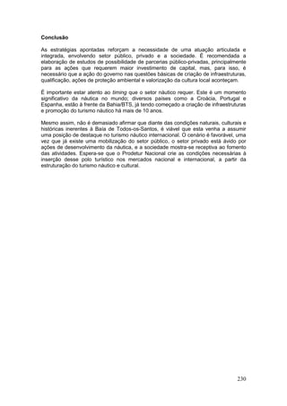 230
Conclusão
As estratégias apontadas reforçam a necessidade de uma atuação articulada e
integrada, envolvendo setor público, privado e a sociedade. É recomendada a
elaboração de estudos de possibilidade de parcerias público-privadas, principalmente
para as ações que requerem maior investimento de capital, mas, para isso, é
necessário que a ação do governo nas questões básicas de criação de infraestruturas,
qualificação, ações de proteção ambiental e valorização da cultura local aconteçam.
É importante estar atento ao timing que o setor náutico requer. Este é um momento
significativo da náutica no mundo; diversos países como a Croácia, Portugal e
Espanha, estão à frente da Bahia/BTS, já tendo começado a criação de infraestruturas
e promoção do turismo náutico há mais de 10 anos.
Mesmo assim, não é demasiado afirmar que diante das condições naturais, culturais e
históricas inerentes à Baía de Todos-os-Santos, é viável que esta venha a assumir
uma posição de destaque no turismo náutico internacional. O cenário é favorável, uma
vez que já existe uma mobilização do setor público, o setor privado está ávido por
ações de desenvolvimento da náutica, e a sociedade mostra-se receptiva ao fomento
das atividades. Espera-se que o Prodetur Nacional crie as condições necessárias à
inserção desse polo turístico nos mercados nacional e internacional, a partir da
estruturação do turismo náutico e cultural.
 