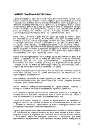 231
9 ANÁLISE DO ARRANJO INSTITUCIONAL
A transversalidade das ações de governo em prol do desenvolvimento turístico é uma
premissa essencial ao sucesso de implementação de qualquer estratégia relacionada
a essa atividade. Este fato se deve à multissetorialidade do turismo que, para que se
obtenham resultados concretos, requer a participação e interação de diversos setores
governamentais. Entende-se, dentre as áreas de governo que necessitam interagir,
aquelas vinculadas à Segurança Pública, Cultura e Meio Ambiente, como também
pelas de Infraestrutura, Trabalho, Esportes, Educação, Indústria, Comércio e
Agricultura (Estratégia Turística da Bahia – “O Terceiro Salto” 2007-2016).
Neste sentido, o Governo da Bahia cria a Secretaria de Estado de Turismo – Setur,
por intermédio da Lei nº 10.549, de 28/12/2006, tendo como finalidade planejar,
coordenar e executar políticas de promoção e fomento ao turismo, conforme o art. 1°
do seu regimento interno, publicado no Diário Oficial de 20 e 21 de outubro de 2007, o
que elevou o turismo ao grau de atividade estratégica no cenário econômico estadual.
Compete à Secretaria de Turismo formular diretrizes, coordenar ações, atrair recursos,
realizar pesquisas, fiscalizar o cumprimento da legislação e incentivar a inclusão da
identidade cultural baiana, visando ao desenvolvimento do turismo no âmbito estadual,
em consonância com o Plano Nacional de Turismo – PNT.
Na sua estrutura organizacional, a Setur abriga órgãos da administração direta e da
indireta. A Secretaria situa-se no âmbito da administração direta ou centralizada,
juntamente com as suas duas superintendências, a Superintendência de
Investimentos em Polos Turísticos (Suinvest) e a Superintendência de Serviços
Turísticos (Suset). No âmbito da administração indireta ou descentralizada, está a
Empresa de Turismo da Bahia S/A, a Bahiatursa. (Site Setur).
Entre os pilares sobre os quais se baseia o PNT e a Política de Turismo do Estado da
Bahia estão previstas ações de gestão descentralizada, da interiorização e da
segmentação da atividade turística.
Para realizá-las, a Secretaria de Turismo coordena, de forma articulada, as instâncias
e os trabalhos desenvolvidos pelo Fórum Estadual de Turismo, Conselhos dos Polos
Turísticos e pelas Câmaras Setoriais.
Dessas instâncias participam representantes de órgãos públicos, estaduais e
municipais, clusters e entidades da sociedade civil organizada. (Site Setur).
Esse universo de agentes relacionados ao turismo tem promovido a realização de
diversos fóruns de discussão e deliberação sobre a Política Nacional do Turismo e
seus desdobramentos, nas diferentes escalas territoriais do país.
Através do Conselho Nacional de Turismo, do Fórum Nacional de Secretários e
Dirigentes Estaduais de Turismo e dos Fóruns e Conselhos Estaduais de Turismo nas
27 Unidades da Federação, representantes de diversas instituições brasileiras vêm
participando desse processo de gestão descentralizada.
Algumas questões relevantes na Bahia dizem respeito à necessidade de envolvimento
das comunidades na proteção ambiental dos seus ativos naturais e de sua cultura,
tangível e intangível. A proposta é a de fomentar a tomada local de decisões relativas
a esses temas, através de instituições estruturadas e capacitadas, que sejam
representativas das comunidades locais na área de influência, além da participação de
 