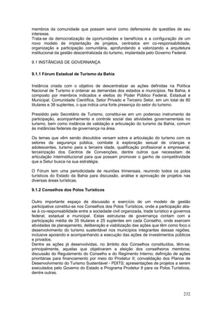 232
membros da comunidade que possam servir como defensores de questões de seu
interesse.
Trata-se da democratização de oportunidades e benefícios e a configuração de um
novo modelo de implantação de projetos, centrados em co-responsabilidade,
organização e participação comunitária, aprofundando e valorizando a arquitetura
institucional da gestão descentralizada do turismo, implantada pelo Governo Federal.
9.1 INSTÂNCIAS DE GOVERNANÇA
9.1.1 Fórum Estadual de Turismo da Bahia
Instância criada com o objetivo de descentralizar as ações definidas na Política
Nacional de Turismo e ordenar as demandas dos estados e municípios. Na Bahia, é
composto por membros indicados e eleitos do Poder Público Federal, Estadual e
Municipal, Comunidade Científica, Setor Privado e Terceiro Setor, em um total de 80
titulares e 38 suplentes, o que indica uma forte presença do setor do turismo.
Presidido pelo Secretário de Turismo, constitui-se em um poderoso instrumento de
participação, acompanhamento e controle social das atividades governamentais no
turismo, bem como instância de validação e articulação do turismo da Bahia, comum
às instâncias federais de governança na área.
Os temas que vêm sendo discutidos versam sobre a articulação do turismo com os
setores da segurança pública, combate à exploração sexual de crianças e
adolescentes, turismo para a terceira idade, qualificação profissional e empresarial,
terceirização dos Centros de Convenções, dentre outros que necessitam de
articulação interinstitucional para que possam promover o ganho de competitividade
que a Setur busca na sua estratégia.
O Fórum tem uma periodicidade de reuniões trimensais, reunindo todos os polos
turísticos do Estado da Bahia para discussão, análise e aprovação de projetos nas
diversas áreas turísticas.
9.1.2 Conselhos dos Polos Turísticos
Outro importante espaço de discussão e exercício de um modelo de gestão
participativa constitui-se nos Conselhos dos Polos Turísticos, onde a participação alia-
se à co-responsabilidade entre a sociedade civil organizada, trade turístico e governos
federal, estadual e municipal. Estas estruturas de governança contam com a
participação média de 35 titulares e 25 suplentes em cada Conselho, onde exercem
atividades de planejamento, deliberação e viabilização das ações que têm como foco o
desenvolvimento do turismo sustentável nos municípios integrantes dessas regiões,
inclusive apoiando e acompanhando a execução das ações de investimentos públicos
e privados.
Dentre as ações já desenvolvidas, no âmbito dos Conselhos constituídos, têm-se,
principalmente, aquelas que objetivaram a eleição dos conselheiros membros;
discussão do Regulamento do Conselho e do Regimento Interno; definição de ações
prioritárias para financiamento por meio do Prodetur II; convalidação dos Planos de
Desenvolvimento do Turismo Sustentável - PDITS; apresentações de projetos a serem
executados pelo Governo do Estado e Programa Prodetur II para os Polos Turísticos,
dentre outras.
 