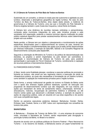 233
9.1.3 Câmara de Turismo do Polo Baía de Todos-os-Santos
Subdivisão de um conselho, a câmara é criada para dar autonomia e agilidade ao polo
turístico, observada a abrangência geográfica da região turística. No caso do polo
Turístico da Baía de Todos-os-Santos, área objeto deste estudo, a instância de
governança é a Câmara de Turismo, uma vez que o Conselho do Polo Salvador e
Entorno engloba também o polo Costa dos Coqueiros, Litoral Norte do Estado.
A Câmara tem uma dinâmica de reuniões mensais ordinárias e extraordinárias,
composta pelos municípios integrantes do polo, pela iniciativa privada e pela
sociedade civil organizada, podendo a mesma convocar alguma instituição do poder
público estadual específico para prestar esclarecimentos técnicos sobre determinado
projeto sob sua análise.
Neste sentido, a Câmara tem por objetivo o planejamento e monitoramento de ações
específicas direcionadas para o desenvolvimento do turismo do polo, levando em
conta a articulação e complementaridade das ações que já estão sendo desenvolvidas
por diversas instituições, a exemplo da Setur/BA, Sebrae e do Conselho Regional de
Desenvolvimento conduzido pela Seplan/BA.
Seguindo a orientação do Ministério do Turismo e da política de descentralização das
decisões, os projetos a serem implantados no polo devem ser submetidos à
apreciação e recomendação da Câmara de Turismo do polo, para posterior
apresentação e aprovação do Fórum Estadual de Turismo, condicionante à captação
de recursos públicos e licenciamentos diversos.
9.2 PARCEIROS EXECUTORES
A Setur, tendo como finalidade planejar, coordenar e executar políticas de promoção e
fomento ao turismo, não prevê em seu regimento interno a execução de obras de
infraestrutura pública, as quais são necessárias à formatação de um destino turístico,
como também à captação de investimentos privados para a região turística.
Desta forma, o arranjo institucional de gestão do turismo no Estado da Bahia conta
com o apoio dos diversos órgãos públicos estaduais, quando da execução dos
programas de desenvolvimento turístico que são integrados, em sua maioria, por
ações que necessitam de obras de saneamento básico, urbanização, terminais e
atracadouros, rodovias, recuperação de patrimônio histórico e ambiental, ou até
mesmo outras ações que alavancam a atividade turística, a exemplo do esporte e
ações de segurança pública, cada um atuando em sua área específica e de acordo
com suas competências legais.
Dentre os parceiros executores podemos destacar: Bahiatursa; Conder; Derba;
Embasa; Ipac; Sudesb; Sema; e a SSP, todos com representação nos conselhos de
turismo dos polos.
BAHIATURSA
A Bahiatursa – Empresa de Turismo da Bahia S/A - é uma empresa de economia
mista, vinculada à Secretaria de Turismo, sendo responsável pela divulgação e
promoção turística da Bahia, no Brasil e no exterior.
Atuando de acordo com as políticas públicas do Governo Federal – Plano Nacional do
Turismo – e do Governo do Estado, a Bahiatursa exerce um papel fundamental na
 
