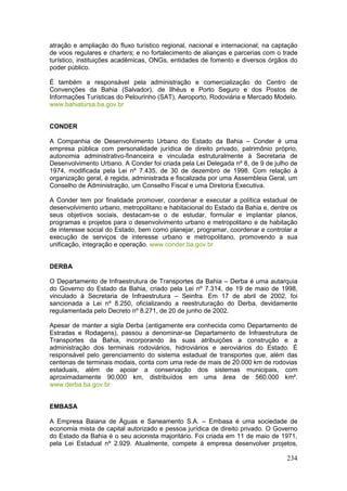 234
atração e ampliação do fluxo turístico regional, nacional e internacional; na captação
de voos regulares e charters; e no fortalecimento de alianças e parcerias com o trade
turístico, instituições acadêmicas, ONGs, entidades de fomento e diversos órgãos do
poder público.
É também a responsável pela administração e comercialização do Centro de
Convenções da Bahia (Salvador), de Ilhéus e Porto Seguro e dos Postos de
Informações Turísticas do Pelourinho (SAT), Aeroporto, Rodoviária e Mercado Modelo.
www.bahiatursa.ba.gov.br
CONDER
A Companhia de Desenvolvimento Urbano do Estado da Bahia – Conder é uma
empresa pública com personalidade jurídica de direito privado, patrimônio próprio,
autonomia administrativo-financeira e vinculada estruturalmente à Secretaria de
Desenvolvimento Urbano. A Conder foi criada pela Lei Delegada nº 8, de 9 de julho de
1974, modificada pela Lei nº 7.435, de 30 de dezembro de 1998. Com relação à
organização geral, é regida, administrada e fiscalizada por uma Assembleia Geral, um
Conselho de Administração, um Conselho Fiscal e uma Diretoria Executiva.
A Conder tem por finalidade promover, coordenar e executar a política estadual de
desenvolvimento urbano, metropolitano e habitacional do Estado da Bahia e, dentre os
seus objetivos sociais, destacam-se o de estudar, formular e implantar planos,
programas e projetos para o desenvolvimento urbano e metropolitano e de habitação
de interesse social do Estado, bem como planejar, programar, coordenar e controlar a
execução de serviços de interesse urbano e metropolitano, promovendo a sua
unificação, integração e operação. www.conder.ba.gov.br
DERBA
O Departamento de Infraestrutura de Transportes da Bahia – Derba é uma autarquia
do Governo do Estado da Bahia, criado pela Lei nº 7.314, de 19 de maio de 1998,
vinculado à Secretaria de Infraestrutura – Seinfra. Em 17 de abril de 2002, foi
sancionada a Lei nº 8.250, oficializando a reestruturação do Derba, devidamente
regulamentada pelo Decreto nº 8.271, de 20 de junho de 2002.
Apesar de manter a sigla Derba (antigamente era conhecida como Departamento de
Estradas e Rodagens), passou a denominar-se Departamento de Infraestrutura de
Transportes da Bahia, incorporando às suas atribuições a construção e a
administração dos terminais rodoviários, hidroviários e aeroviários do Estado. É
responsável pelo gerenciamento do sistema estadual de transportes que, além das
centenas de terminais modais, conta com uma rede de mais de 20.000 km de rodovias
estaduais, além de apoiar a conservação dos sistemas municipais, com
aproximadamente 90.000 km, distribuídos em uma área de 560.000 km².
www.derba.ba.gov.br
EMBASA
A Empresa Baiana de Águas e Saneamento S.A. – Embasa é uma sociedade de
economia mista de capital autorizado e pessoa jurídica de direito privado. O Governo
do Estado da Bahia é o seu acionista majoritário. Foi criada em 11 de maio de 1971,
pela Lei Estadual nº 2.929. Atualmente, compete à empresa desenvolver projetos,
 