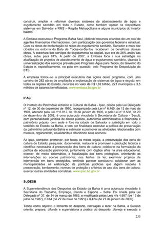 235
construir, ampliar e reformar diversos sistemas de abastecimento de água e
esgotamento sanitário em todo o Estado, como também operar os respectivos
sistemas em Salvador e RMS – Região Metropolitana e alguns municípios do interior
baiano.
A Embasa executou o Programa Bahia Azul, obtendo recursos oriundos de um pool de
agentes financeiros internacionais, com participação dos governos federal e estadual.
Com as obras de implantação de redes de esgotamento sanitário, Salvador e mais dez
cidades no entorno da Baía de Todos-os-Santos receberam os benefícios dessas
obras. A cobertura dos serviços de esgotamento na capital, que era de 26% antes das
obras, subiu para 67%. A partir de 2007, a Embasa foca a sua estratégia na
atualização de projetos de abastecimento de água e esgotamento sanitário, visando à
universalização dos serviços prevista pelo Programa Água para Todos, do Governo do
Estado e, especificamente, no polo em questão, pelo Programa de Despoluição da
BTS.
A empresa tornou-se a principal executora das ações deste programa, com uma
carteira de 282 obras de ampliação e implantação de sistemas de água e esgoto, em
todas as regiões do Estado, recursos no valor de R$1,82 bilhão, 221 municípios e 3,5
milhões de baianos beneficiados. www.embasa.ba.gov.br
IPAC
O Instituto do Patrimônio Artístico e Cultural da Bahia - Ipac, criado pela Lei Delegada
nº 12, de 30 de dezembro de 1980, reorganizado pela Lei nº 6.465, de 13 de maio de
1993, alterado pela Lei nº 6.812, de 18 de janeiro de 1995, e pela Lei n° 8.538, de 20
de dezembro de 2002, é uma autarquia vinculada à Secretaria de Cultura - Secult,
com personalidade jurídica de direito público, autonomia administrativa e financeira e
patrimônio próprio, com sede e foro na cidade de Salvador e jurisdição em todo o
território do Estado da Bahia, e tem por finalidade executar a política de preservação
do patrimônio cultural da Bahia e estimular e promover as atividades relacionadas com
museus, organizando, atualizando e difundindo seus acervos.
Ao Ipac, compete: promover, por todos os meios legais, a preservação dos bens de
cultura do Estado; pesquisar, documentar, restaurar e promover a produção técnica e
científica necessária à preservação dos bens de cultura; colaborar na formulação da
política de educação patrimonial, juntamente com órgãos afins na área educacional;
exercer, de modo sistemático, a fiscalização dos bens protegidos, orientando as
intervenções no acervo patrimonial, nos limites da lei; examinar projetos de
intervenção em bens protegidos, emitindo parecer conclusivo; colaborar com as
municipalidades na elaboração de políticas públicas que digam respeito à
preservação, tombamento, normas de proteção e critérios de uso dos bens de cultura;
exercer outras atividades correlatas. www.ipac.ba.gov.br
SUDESB
A Superintendência dos Desportos do Estado da Bahia é uma autarquia vinculada à
Secretaria do Trabalho, Emprego, Renda e Esporte – Setre. Foi criada pela Lei
Delegada nº 37, de 14 de março de 1983, e modificada pelas Leis nºs 4.697 (de 15 de
julho de 1987), 6.074 (de 22 de maio de 1991) e 9.424 (de 27 de janeiro de 2005).
Tendo como objetivo o fomento do desporto, recreação e lazer na Bahia, a Sudesb
orienta, prepara, difunde e supervisiona a prática do desporto; planeja e executa a
 